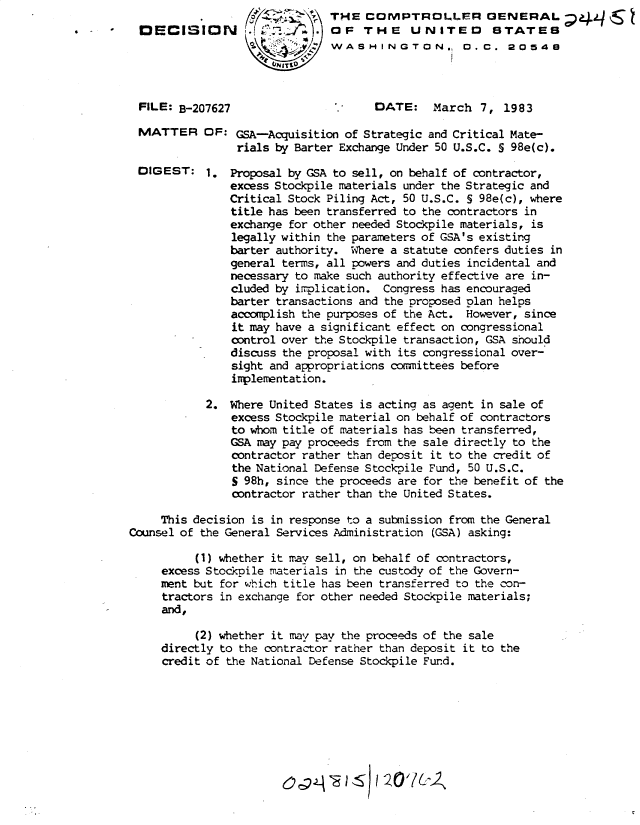 handle is hein.gao/gaobadkxx0001 and id is 1 raw text is: 
DECISION





FILE: B-207627


MATTER


DIGEST:


THE COMPTROLJFR GENERAL 444S
OF THE UNITED STATES
WASHINGTON., 0.C. 20548




       DATE: March 7, 1983


OF: GSA-Acquisition of Strategic and Critical Mate-
     rials by Barter Exchange Under 50 U.S.C. S 98e(c).

1. Proposal by GSA to sell, on behalf of contractor,
    excess Stockpile materials under the Strategic and
    Critical Stock Piling Act, 50 U.S.C. § 98e(c), where
    title has been transferred to the contractors in
    exchange for other needed Stockpile materials, is
    legally within the parameters of GSA's existing
    barter authority. Where a statute confers duties in
    general terms, all powers and duties incidental and
    necessary to make such authority effective are in-
    cluded by implication. Congress has encouraged
    barter transactions and the proposed plan helps
    accomplish the purposes of the Act. However, since
    it may have a significant effect on congressional
    control over the Stockpile transaction, GSA should
    discuss the proposal with its congressional over-
    sight and appropriations committees before
    implementation.


            2. Where United States is acting as agent in sale of
               excess Stockpile material on behalf of contractors
               to whom title of materials has been transferred,
               GSA may pay proceeds from the sale directly to the
               contractor rather than deposit it to the credit of
               the National Defense Stockpile Fund, 50 U.S.C.
               S 98h, since the proceeds are for the benefit of the
               contractor rather than the United States.

     This decision is in response to a submission from the General
Counsel of the General Services Administration (GSA) asking:

          (1) whether it may sell, on behalf of contractors,
     excess Stockpile materials in the custody of the Govern-
     rment but for which title has been transferred to the con-
     tractors in exchange for other needed Stockpile materials;
     and,

          (2) whether it may pay the proceeds of the sale
     directly to the contractor rather than deposit it to the
     credit of the National Defense Stockpile Fund.



