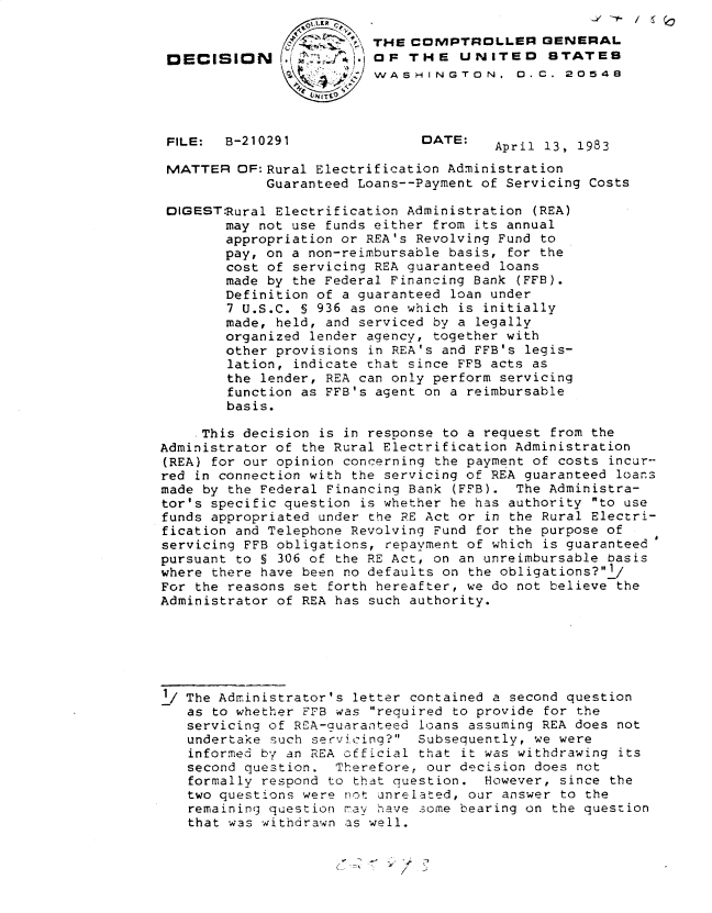 handle is hein.gao/gaobadkzo0001 and id is 1 raw text is: 

                         THE COMPTROLLER GENERAL
 DECISION                O - oF THE UNITED    STATES
                      AJZ WASHI~lNGTON. 0..C. 20548




 FILE:  B-210291               DATE:
                                        April 13, 1983

 MATTER OF:Rural Electrification Administration
             Guaranteed Loans--Payment of Servicing Costs

 DIGEST:Rural Electrification Administration (REA)
        may not use funds either from its annual
        appropriation or REA's Revolving Fund to
        pay, on a non-reimbursable basis, for the
        cost of servicing REA guaranteed loans
        made by the Federal Financing Bank (FFB).
        Definition of a guaranteed loan under
        7 U.S.C. § 936 as one which is initially
        made, held, and serviced by a legally
        organized lender agency, together with
        other provisions in REA's and FFB's legis-
        lation, indicate that since FFB acts as
        the lender, REA can only perform servicing
        function as FFB's agent on a reimbursable
        basis.

    This decision is in response to a request from the
Administrator of the Rural Electrification Administration
(REA) for our opinion concerning the payment of costs incur--
red in connection with the servicing of REA guaranteed loans
made by the Federal Financing Bank (FFB). The Administra-
tor's specific question is whether he has authority to use
funds appropriated under the RE Act or in the Rural Electri-
fication and Telephone Revolving Fund for the purpose of
servicing FFB obligations, repayment of which is guaranteed$
pursuant to § 306 of the RE Act, on an unreimbursable basis
where there have been no defaults on the obligations?1/
For the reasons set forth hereafter, we do not believe the
Administrator of REA has such authority.






1/ The Administrator's letter contained a second question
   as to whether FFB was required to provide for the
   servicing of REA-guaranteed loans assuming REA does not
   undertake such servicing? Subsequently, we were
   informed by an REA official that it was withdrawing its
   second question. Therefore, our decision does not
   formally respond to that question. However, since the
   two questions were not unrelated, our answer to the
   remaining question mav have some bearing on the question
   that was withdrawn as well.


~77)


