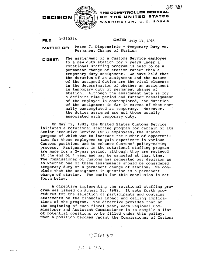 handle is hein.gao/gaobadlex0001 and id is 1 raw text is: 


DECISION





FILE:  B-210244


MATTER


DIGEST:


                             C?. 7A-
THI COMPTROLLER GENERAL
OF THE UNITED STATES
WASHINGTON. D.C. 20548



      DATE: July 13, 1983


OF: Peter J. Dispenzirie - Temporary Duty vs.
      Permanent Change of Station

 The assignment of a Customs Service employee
 to a new duty station for 2 years under a
 rotational staffing program is held to be a
 permanent change of station rather than a
 temporary duty assignment. We have held that
 the duration of an assignment and the nature
 of the assigned duties are the vital elements
 in the determination of whether an assignment
 is temporary duty or permanent change of
 station. Although the assignment here is for
 a definite time period and further reassignment
 of the employee is contemplated, the duration
 of the assignment is far in excess of that nor-
 mally contemplated as temporary. Moreover,
 the duties assigned are not those usually
 associated with temporary duty.


     On May 12, 1982, the United States Customs Service
initiated a rotational staffing program for certain of its
Senior Executive Service (SES) employees, the stated
purpose of which was to increase the number of opportuni-
ties for those employees to gain experience in various
Customs positions and to enhance Customs' policy-making
process. Assignments in the rotational staffing program
are made for a 2-year period, although they are reviewed
at the end of 1 year and may be canceled at that time.
The Commissioner of Customs has requested our decision as
to whether one of these assignments should be considered
temporary duty or a permanent change of station. We con-
clude that the assignment in question is a permanent
change of station. The basis for this conclusion is set
forth below.

     A directive implementing the rotational staffing pro-
gram was issued on August 23, 1982. It sets forth pro-
cedures for the selection of participants and contains
statements on the financial impact and ceiling implica-
tions of the program. The directive provides that at
the beginning of each fiscal year, each Regional Com-
missioner and Assistant Commissioner is to compile a list
of potential positions to be filled under this policy.
When a position becomes vacant the Commissioner of Customs


) ---' I -c   I.


