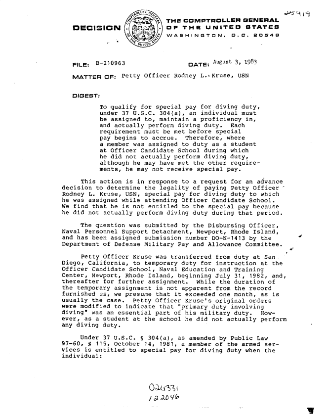 handle is hein.gao/gaobadlgb0001 and id is 1 raw text is: 

                           THE COMPTROLLER GENERAL
   DECISION                 OP THE UNITEO STATES
                 4         WASHINGTON. D. C. 20549



   FILE: B-210963                DATE: August 3, 1983

   MATTER OF: Petty Officer Rodney L.s.Kruse, USN


   DIGEST:
          To qualify for special pay for diving duty,
          under 37 U.S.C. 304(a), an individual must
          be assigned to, maintain a proficiency in,
          and actually perform diving duty. Each
          requirement must be met before special
          pay begins to accrue. Therefore, where
          a member was assigned to duty as a student
          at Officer Candidate School during which
          he did not actually perform diving duty,
          although he may have met the other require-
          ments, he may not receive special pay.

     This action is in response to a request for an advance
decision to determine the legality of paying Petty Officer
Rodney L. Kruse, USN, special pay for diving duty to which
he was assigned while attending Officer Candidate School.
We find that he is not entitled to the special pay because
he did not actually perform diving duty during that period.

     The question was submitted by the Disbursing Officer,
Naval Personnel Support Detachment, Newport, Rhode Island,
and has been assigned submission number DO-N-1413 by the
Department of Defense Military Pay and Allowance Committee.
                                                            A
     Petty Officer Kruse was transferred from duty at San
Diego, California, to temporary duty for instruction at the
Officer Candidate School, Naval Education and Training
Center, Newport, Rhode Island, beginning July 31, 1982, and,
thereafter for further assignment. While the duration of
the temporary assignment is not apparent from the record
furnished us, we presume that it exceeded one month, as is
usually the case. Petty Officer Kruse's original orders
were modified to indicate that primary duty involving
diving was an essential part of his military duty. How-
ever, as a student at the school he did not actually perform
any diving duty.

     Under 37 U.S.C. S 304(a), as amended by Public Law
97-60, S 115, October 14, 1981, a member of the armed ser-
vices is entitled to special pay for diving duty when the
individual:


/ clao ((


