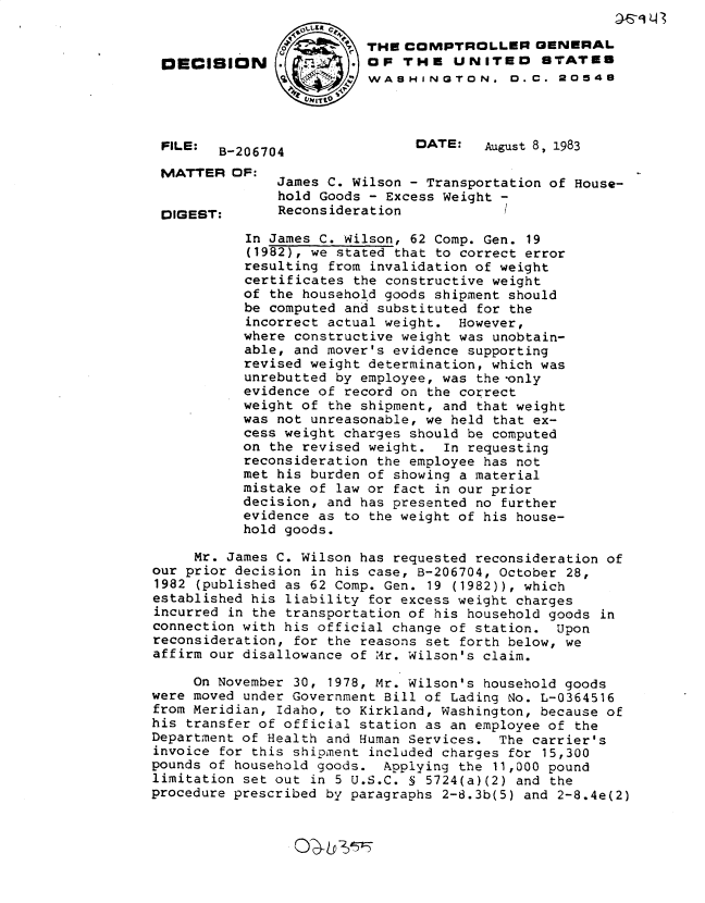 handle is hein.gao/gaobadlge0001 and id is 1 raw text is: 

                          THE COMPTROLLER GENERAL
 DECISION                 OF THE UNITEO STATES
                       4 WASHINGTON. D. C. 20548




 FILE:  B-206704               DATE:    August 8, 1983
 MATTER OF:
               James C. Wilson - Transportation of House-
               hold Goods - Excess Weight -
 DIGEST:       Reconsideration            /
           In James C. Wilson, 62 Comp. Gen. 19
           (1982), we stated that to correct error
           resulting from invalidation of weight
           certificates the constructive weight
           of the household goods shipment should
           be computed and substituted for the
           incorrect actual weight. However,
           where constructive weight was unobtain-
           able, and mover's evidence supporting
           revised weight determination, which was
           unrebutted by employee, was the only
           evidence of record on the correct
           weight of the shipment, and that weight
           was not unreasonable, we held that ex-
           cess weight charges should be computed
           on the revised weight. In requesting
           reconsideration the employee has not
           met his burden of showing a material
           mistake of law or fact in our prior
           decision, and has presented no further
           evidence as to the weight of his house-
           hold goods.

     Mr. James C. Wilson has requested reconsideration of
our prior decision in his case, B-206704, October 28,
1982 (published as 62 Comp. Gen. 19 (1982)), which
established his liability for excess weight charges
incurred in the transportation of his household goods in
connection with his official change of station. Upon
reconsideration, for the reasons set forth below, we
affirm our disallowance of Mr. Wilson's claim.

     On November 30, 1978, Mr. Wilson's household goods
were moved under Government Bill of Lading No. L-0364516
from Meridian, Idaho, to Kirkland, Washington, because of
his transfer of official station as an employee of the
Department of Health and Human Services. The carrier's
invoice for this shipment included charges for 15,300
pounds of household goods. Applying the 11,000 pound
limitation set out in 5 U.S.C. 5 5724(a)(2) and the
procedure prescribed by paragraphs 2-6.3b(5) and 2-8.4e(2)


