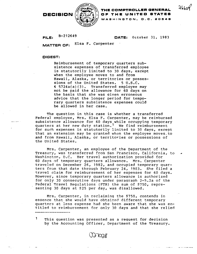 handle is hein.gao/gaobadljr0001 and id is 1 raw text is: 
                          7 THE COMPTROLLER GENERAL
   DECISION                 OF THE UNITEO STATES
                            WASHINGTON. D.C. 20548




   FILE: B-212649                 DATE: October 31, 1983

   MATTER OF: Elsa F. Carpenter


   DIGEST:
        Reimbursement of temporary quarters sub-
        sistence expenses of transferred employee
        is statutorily limited to 30 days, except
        when the employee moves to and from
        Hawaii, Alaska, or territories or posses-
        sions of the United States. 5 U.S.C.
        5 5724a(a)(3). Transferred employee may
        not be paid the allowance for 60 days on
        the basis that she was qiven erroneous
        advice that the longer period for tempo-
        rary quarters subsistence expenses could
        be allowed in her case.

     The question in this case is whether a transferred
Federal employee, Mrs. Elsa F. Carpenter, may be reimbursed
subsistence allowance for 60 days while occupying temporary
quarters at her new duty station.1  We find reimbursement
for such expenses is statutorily limited to 30 days, except
that an extension may be granted when the employee moves. to
and from Hawaii, Alaska, or territories or possessions of
the United States.

     Mrs. Carpenter, an employee of the Department of the
Treasury, was transferred from San Prancisco, California, to
Washington, D.C. Her travel authorization provided for
60 days of temporary quarters allowance. Mrs. Carpenter
traveled on December 26, 1982, and occupied temporary quar-
ters from that date through February 24, 1983. She filed a
travel claim for reimbursement of her expenses for 60 days.
However, since temporary quarters allowance is authorized
for only 30 consecutive days under paragraph 2-5.2a of the
Federal Travel Regulations (FTR) the sum of S750, repre-
senting 30 days at S25 per day, was disallowed.

     Mrs. Carpenter, in reclaiming the S750, contends in
essence that she would have obtained different temporary
quarters at less expense had she been aware that she was en-
titled to reimbursement for only 30 days and that she relied


1   This question was presented as a request for decision
    by the Accounting Officer, Department of the Treasury.


