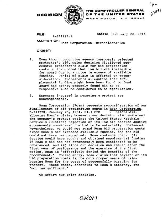 handle is hein.gao/gaobadlnv0001 and id is 1 raw text is: ' - t--


                            THE COMPTROLLER GENERAL
    DECISION                OP THE UNITEO *TATme
                          4' WASHINGTON, 0 C. 20548




    FILE:                         DATE: February 22, 1984
            B-211228.2
    MATTER OF:
                Roan Corporation--Reconsideration


    DIGEST:

1.   Even though procurinq agency improperly rejected
     protester's bid, prior decision disallowed suc-
     cessful protester's claim for bid preparation
     costs on the qround that low bid was ineligible
     for award due to a price in excess of available
     funding. Denial of claim is affirmed on recon-
     sideration. Protester's alleqation that sup-
     plemental funding miqht have been found to fund
     award had agency properly found bid to be
     responsive must be considered to be speculation.

2.   Expenses incurred in pursuinq a protest are
     noncompensable.

     Roan Corporation (Roan) requests reconsideration of our
disallowance of bid preparation costs in Roan Corporation,
B-211228, January 25, 1984, 84-1 CPD -      Before dis-
allowinq Roan's claim, however, our decision also sustained
the company's protest aqainst the United States Marshals
Service's (Justice) rejection of its low bid because Justice
erroneously considered the bid to be materially unbalanced.
Nevertheless, we could not award Roan bid preparation costs
since Roan's bid exceeded available funding, and the bid
could not have been accepted. Roan contends that: (1)
Justice would have sought and obtained supplemental fundinq
if Roan's bid had not erroneously been considered to be
unbalanced; and (2) since our decision was issued after the
first year of performance and the exercise of the first
option, Roan is effectively denied the benefits of the
procurement. Consequently, Roan claims that payment of its
bid preparation costs is the only proper means of reim-
bursing Roan for the costs of successfully pursuing its
protest. These costs, according to Roan's attorney, are
not insignificant.

     We affirm our prior decision.


