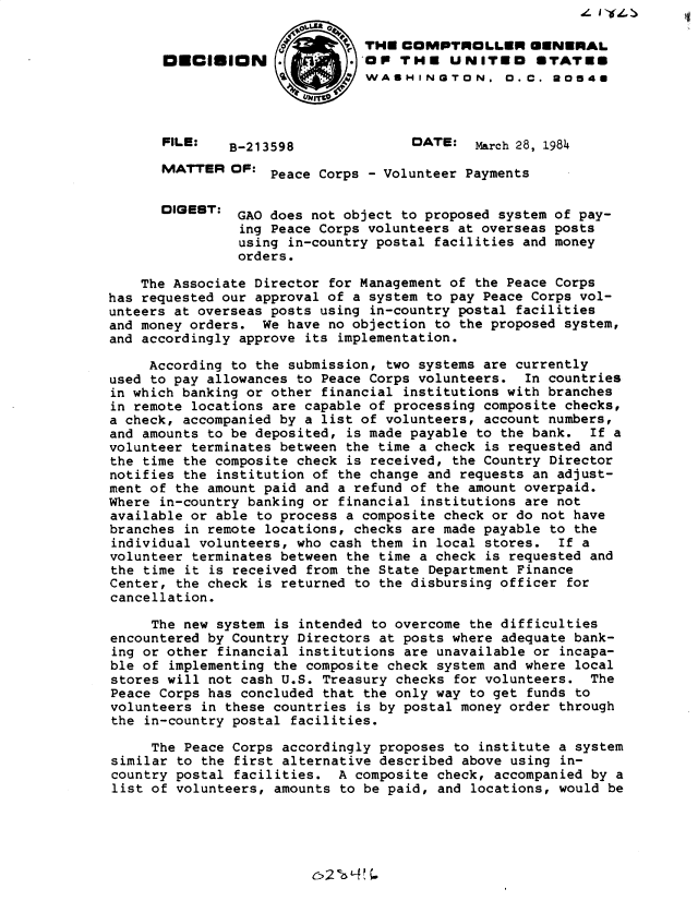 handle is hein.gao/gaobadlpm0001 and id is 1 raw text is: 

                               THE COMPTROLLER UENERAL
       DECISION                OP THE UNITED        STATES
                               WASHINGTON. O.C. 20548




       FILE:   B-213598              DATE: March 28, 1984

       MATTER OF: Peace Corps - Volunteer Payments


       DIGEBT: GAO does not object to proposed system of pay-
                ing Peace Corps volunteers at overseas posts
                using in-country postal facilities and money
                orders.

    The Associate Director for Management of the Peace Corps
has requested our approval of a system to pay Peace Corps vol-
unteers at overseas posts using in-country postal facilities
and money orders. We have no objection to the proposed system,
and accordingly approve its implementation.

     According to the submission, two systems are currently
used to pay allowances to Peace Corps volunteers. In countries
in which banking or other financial institutions with branches
in remote locations are capable of processing composite checks,
a check, accompanied by a list of volunteers, account numbers,
and amounts to be deposited, is made payable to the bank. If a
volunteer terminates between the time a check is requested and
the time the composite check is received, the Country Director
notifies the institution of the change and requests an adjust-
ment of the amount paid and a refund of the amount overpaid.
Where in-country banking or financial institutions are not
available or able to process a composite check or do not have
branches in remote locations, checks are made payable to the
individual volunteers, who cash them in local stores. If a
volunteer terminates between the time a check is requested and
the time it is received from the State Department Finance
Center, the check is returned to the disbursing officer for
cancellation.

     The new system is intended to overcome the difficulties
encountered by Country Directors at posts where adequate bank-
ing or other financial institutions are unavailable or incapa-
ble of implementing the composite check system and where local
stores will not cash U.S. Treasury checks for volunteers. The
Peace Corps has concluded that the only way to get funds to
volunteers in these countries is by postal money order through
the in-country postal facilities.

     The Peace Corps accordingly proposes to institute a system
similar to the first alternative described above using in-
country postal facilities. A composite check, accompanied by a
list of volunteers, amounts to be paid, and locations, would be


4 1 'It4. >


