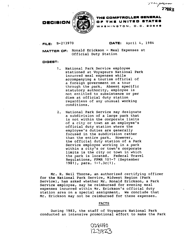handle is hein.gao/gaobadlpw0001 and id is 1 raw text is: V -


                         THE COMPTEOLLER GENERAL
 O   IECISION            OF THE UNITED        UTATE6
                          WASHINGTON. 0.C. 20546




 FILE: B-213970                DATE: April 4, 1984

 MATTER OF: Ronald Erickson - Meal Expenses at
              Official Duty Station

 DIGEST:
        1. National Park Service employee
            stationed at Voyageurs National Park
            incurred meal expenses while
            accompanying a tourism official of
            a foreign government on a tour
            through the park. Absent specific
            statutory authority, employee is
            not entitled to subsistence or per
            diem at official duty station
            regardless of any unusual working
            conditions.

        2. National Park Service may designate
            a subdivision of a large park that
            is not within the corporate limits
            of a city or town as an employee's
            official duty station where the
            employee's duties are generally
            focused in the subdivision rather
            than the entire park. However,
            the official duty station of a Park
            Service employee working in a park
            within a city's or town's corporate
            limits is the city or town in which
            the park is located. Federal Travel
            Regulations, FPMR 101-7 (September
            1981), para. 1-1.3c(1).


     Mr. R. Neil Thorne, an authorized certifying officer
for the National Park Service, Midwest Region (Park
Service), has asked whether Mr. Ronald Erickson, a Park
Service employee, may be reimbursed for evening meal
expenses incurred within Mr. Erickson's official duty
station area on a special assignment. We conclude that
Mr. Erickson may not be reimbursed for these expenses.

                           FACTS

     During 1983, the staff of Voyageurs National Park
conducted an intensive promotional effort to make the Park


                       ait  l io


