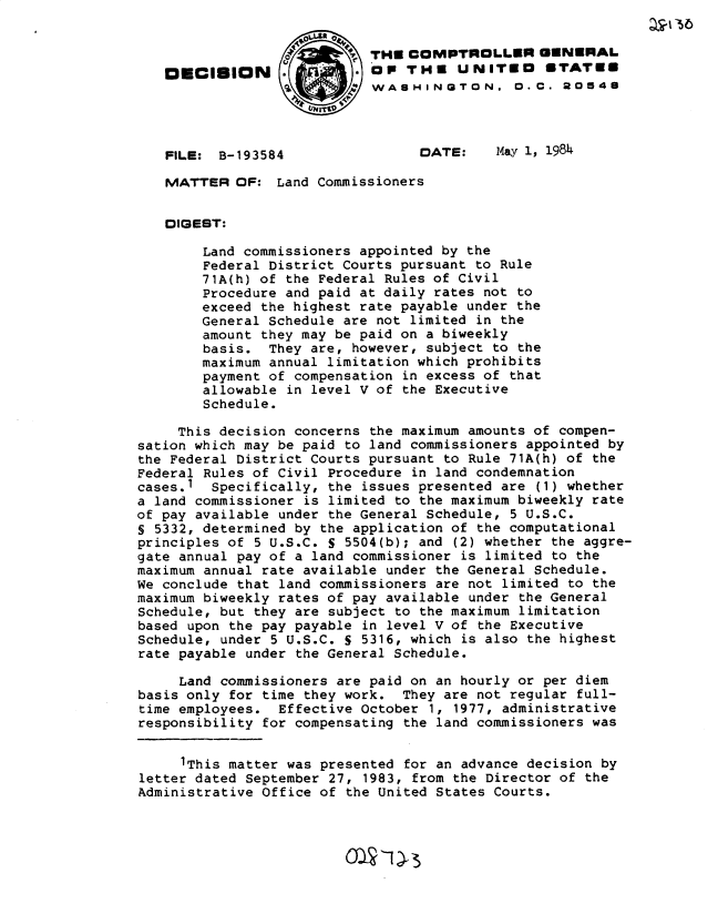 handle is hein.gao/gaobadlqz0001 and id is 1 raw text is: 


                             TH COMPTROLLER GENERAL
   omcISION                 op THE UNITEO        ETATE
                            WASHINGTON. D.C. 2O548




   FILE: B-193584                 DATE:    May 1, 1984

   MATTER OF: Land Commissioners


   DIGEST:

        Land commissioners appointed by the
        Federal District Courts pursuant to Rule
        71A(h) of the Federal Rules of Civil
        Procedure and paid at daily rates not to
        exceed the highest rate payable under the
        General Schedule are not limited in the
        amount they may be paid on a biweekly
        basis. They are, however, subject to the
        maximum annual limitation which prohibits
        payment of compensation in excess of that
        allowable in level V of the Executive
        Schedule.

     This decision concerns the maximum amounts of compen-
sation which may be paid to land commissioners appointed by
the Federal District Courts pursuant to Rule 71A(h) of the
Federal Rules of Civil Procedure in land condemnation
cases.1  Specifically, the issues presented are (1) whether
a land commissioner is limited to the maximum biweekly rate
of pay available under the General Schedule, 5 U.S.C.
S 5332, determined by the application of the computational
principles of 5 U.S.C. S 5504(b); and (2) whether the aggre-
gate annual pay of a land commissioner is limited to the
maximum annual rate available under the General Schedule.
We conclude that land commissioners are not limited to the
maximum biweekly rates of pay available under the General
Schedule, but they are subject to the maximum limitation
based upon the pay payable in level V of the Executive
Schedule, under 5 U.S.C. S 5316, which is also the highest
rate payable under the General Schedule.

     Land commissioners are paid on an hourly or per diem
basis only for time they work. They are not regular full-
time employees. Effective October 1, 1977, administrative
responsibility for compensating the land commissioners was


     1This matter was presented for an advance decision by
letter dated September 27, 1983, from the Director of the
Administrative Office of the United States Courts.


