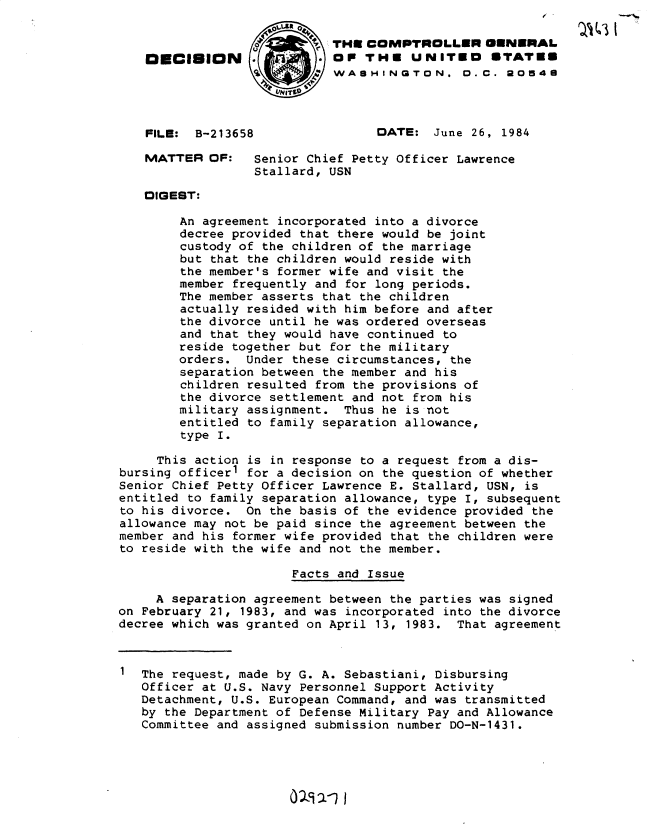 handle is hein.gao/gaobadltn0001 and id is 1 raw text is: 

                          ' THU COMPTROLLER GENERAL
    OD CISION     -         OP THE UNITEO STATEm
                            WASHINGTON. 0.C. 20548
                     I~T


    FILE: B-213658                DATE: June 26, 1984
    MATTER OF:    Senior Chief Petty Officer Lawrence
                  Stallard, USN

   DIGEST:

        An agreement incorporated into a divorce
        decree provided that there would be joint
        custody of the children of the marriage
        but that the children would reside with
        the member's former wife and visit the
        member frequently and for long periods.
        The member asserts that the children
        actually resided with him before and after
        the divorce until he was ordered overseas
        and that they would have continued to
        reside together but for the military
        orders. Under these circumstances, the
        separation between the member and his
        children resulted from the provisions of
        the divorce settlement and not from his
        military assignment. Thus he is not
        entitled to family separation allowance,
        type I.

     This action is in response to a request from a dis-
bursing officer1 for a decision on the question of whether
Senior Chief Petty Officer Lawrence E. Stallard, USN, is
entitled to family separation allowance, type I, subsequent
to his divorce. On the basis of the evidence provided the
allowance may not be paid since the agreement between the
member and his former wife provided that the children were
to reside with the wife and not the member.

                       Facts and Issue

     A separation agreement between the parties was signed
on February 21, 1983, and was incorporated into the divorce
decree which was granted on April 13, 1983. That agreement


   The request, made by G. A. Sebastiani, Disbursing
   Officer at U.S. Navy Personnel Support Activity
   Detachment, U.S. European Command, and was transmitted
   by the Department of Defense Military Pay and Allowance
   Committee and assigned submission number DO-N-1431.


019 2x1 I



