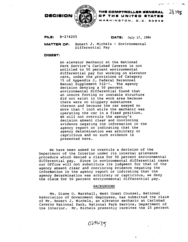 handle is hein.gao/gaobadluj0001 and id is 1 raw text is: 

                           THE COMPTROLLER GENERAL
   DECISION                OP THE UNITED        STATES
                           WASHINGTON, O.C. 20548



   FILE:  B-214205               DATE: July 17, 1984
   MATTER OF:    Robert J. Michels - Environmental
                 Differential Pay

  DIGEST:

          An elevator mechanic at the National
          Park Service's Carlsbad Caverns is not
          entitled to 50 percent environmental
          differential pay for working on elevator
          cars, under the provisions of Category
          15 of Appendix J, Federal Personnel
          Manual Supplement 532-1. The agency
          decision denying a 50 percent
          environmental differential found that
          an unsure footing or unstable structure
          did not exist in the work area because
          there were no slippery substances
          thereon and because the car swayed no
          more than 1 inch while the mechanic was
          operating the car in a fixed position.
          We will not overrule the agency's
          decision absent clear and convincing
          evidence negating the information in the
          agency report or indicating that the
          agency determination was arbitrary or
          capricious and no such evidence is
          presented here.


     We have been asked to overrule a decision of the
Department of the Interior under its internal grievance
procedure which denied a claim for 50 percent environmental
differential pay. Since in environmental differential cases
our Office will not substitute its judgment for that of the
agency absent clear and convincing evidence negating the
information in the agency report or indicating that the
agency determination was arbitrary or capricious, we deny
the claim for 50 percent environmental differential pay.

                         BACKGROUND

     Ms. Diane 0. Marshall, West Coast Counsel, National
Association of Government Employees, has submitted the claim
of Mr. Robert J. Michels, an elevator mechanic at Carlsbad
Caverns National Park, National Park Service, Department of
the Interior. Mr. Michels presently receives the 25 percent


