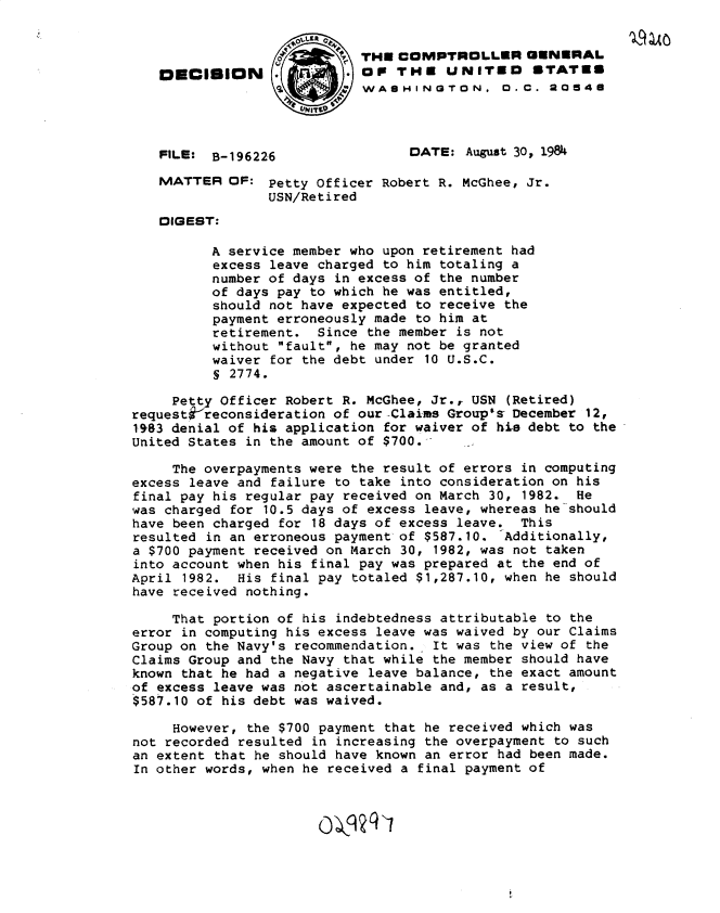 handle is hein.gao/gaobadlwq0001 and id is 1 raw text is: 


                             TH COMPTROLLER GENERAL
   OECISION                 OP THE UNITEO STATES
                            WASHINGTON. 0. C. 20648




   FILE: B-196226                 DATE: August 30, 1984

   MATTER OF: Petty Officer Robert R. McGhee, Jr.
                 USN/Retired
   DIGEST:

          A service member who upon retirement had
          excess leave charged to him totaling a
          number of days in excess of the number
          of days pay to which he was entitled,
          should not have expected to receive the
          payment erroneously made to him at
          retirement. Since the member is not
          without fault, he may not be granted
          waiver for the debt under 10 U.S.C.
          S 2774.

     Petty Officer Robert R. McGhee, Jr., USN (Retired)
request;Vreconsideration of our Claims Group's December 12,
19,83 denial of his application for waiver of hiss debt to the
United States in the amount of $700.-

     The overpayments were the result of errors in computing
excess leave and failure to take into consideration on his
final pay his regular pay received on March 30, 1982. He
was charged for 10.5 days of excess leave, whereas he should
have been charged for 18 days of excess leave. This
resulted in an erroneous payment of $587.10. -Additionally,
a $700 payment received on March 30, 1982, was not taken
into account when his final pay was prepared at the end of
April 1982. His final pay totaled $1,287.10, when he should
have received nothing.

     That portion of his indebtedness attributable to the
error in computing his excess leave was waived by our Claims
Group on the Navy's recommendation. It was the view of the
Claims Group and the Navy that while the member should have
known that he had a negative leave balance, the exact amount
of excess leave was not ascertainable and, as a result,
$587.10 of his debt was waived.

     However, the $700 payment that he received which was
not recorded resulted in increasing the overpayment to such
an extent that he should have known an error had been made.
In other words, when he received a final payment of


                       0-kq q j


