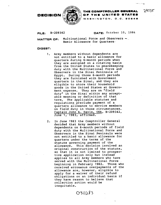 handle is hein.gao/gaobadlys0001 and id is 1 raw text is: 4-


                         THE COMPTROLLER GENERAL           15-
O   ICISION              OP THE UNITEO STATES
                         WASH IN GTON. 0.C. 20548




FILE:  B-209342               DATE: October 10, 1984

MATTER OF: Multinational Force and Observers -
              Basic Allowance for Quarters-

DIGEST:

     1. Army members without dependents are
         not entitled to a basic allowance for
         quarters during 6-month periods when
         they are assigned on a rotating basis
         from the United States to peacekeeping
         duty with the Multinational Force and
         Observers in the Sinai Peninsula of
         Egypt. During those 6-month periods
         they are furnished with Government
         quarters in the Sinai, and they are
         eligible to store their household
         goods in the United States at Govern-
         ment expense. They are on field
         duty in the Sinai within any accept-
         able meaning or definition of that
         term. The applicable statutes and
         regulations preclude payment of a
         quarters allowance to service members
         on field duty in those circumstances.
         Captain John A. Davis, USA, B-209342,
         June 1, 1983, affirmed.

     2.  In June 1983 the Comptroller General
         decided that Army members without
         dependents on 6-month periods of field
         duty with the Multinational Force and
         Observers in the Sinai Peninsula were
         not entitled to a basic allowance for
         quarters under the terms of the
         statute governing payment of the
         allowance. This decision involved an
         original construction of the statute,
         so that it is not limited to prospec-
         tive application only but instead
         applies to all Army members who have
         served with the Multinational Force
         beginning in February 1982. Those who
         received erroneous overpayments of the
         allowance are, however, eligible to
         apply for a waiver of their refund
         obligations on an individual basis if
         they have reason to believe that
         collection action would be
         inequitable.


O3O~3


