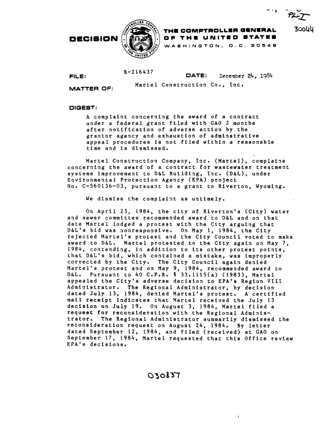 handle is hein.gao/gaobadmbw0001 and id is 1 raw text is: 



                         THECOMPTROLLER GENERAL
 DEClSION      .         OP THU UNITED STATES
                           WSHINGTON. 0. C. 20548



 FILE:                         DATE:    December 24, 1984


 MATTER OF:       Martel Construction Co., Inc.


 DIGEST:
     A complaint concerning the award of a contract
     under a federal grant filed with GAO 2 months
     after notification of adverse action by the
     grantor agency and exhaustion of adminstrative
     appeal procedures is not filed within a reasonable
     time and is dismissed.

     Martel Construction Company, Inc. (Martel), complains
concerning the award of a contract for wastewater treatment
systems improvement to D&L Building, Inc. (D&L), under
Environmental Protection Agency (EPA) project
No. C-560136-03, pursuant to a grant to Riverton, Wyoming.

     We dismiss the complaint as untimely.

     On April 23, 1984, the city of Riverton's (City) water
and sewer committee recommended award to D&L and on that
date Martel lodged a protest with the City arguing that
D&L's bid was nonresponsive. On May 1, 1984, the City
rejected Martel's protest and the City Council voted to make
award to D&L. Martel protested to the City again on May 7,
1984, contending, in addition to its other protest points,
that D&L's bid, which contained a mistake, was improperly
corrected by the City. The City Council again denied
Martel's protest and on May 9, 1984, recommended award to
D&L. Pursuant to 40 C.F.R. S 33.1115(a) (1983), Martel
appealed the City's adverse decision to EPA's Region VIII
Administrator. The Regional Administrator, by decision
dated July 13, 1984, denied Martel's protest. A certified
mail receipt indicates that Martel received the July 13
decision on July 19. On August 3, 1984, Martel filed a
request for reconsideration with the Regional Adminis-
trator. The Regional Administrator summarily dismissed the
reconsideration request on August 24, 1984. By letter
dated September 12, 1984, and filed (received) at GAO on
September 17, 1984, Martel requested that this Office review
EPA's decisions.


(Y 8 T7


