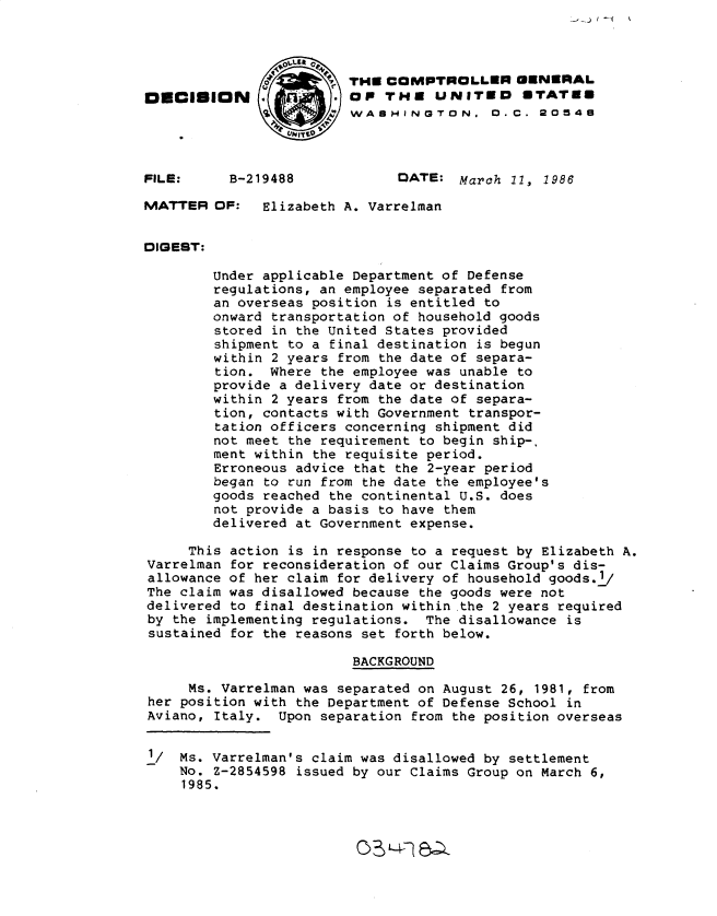 handle is hein.gao/gaobadmfi0001 and id is 1 raw text is: 




                        THE COMPTROLLER GENERAL
DECISION                OP THE UNITED        STATED
                      WASHINGTON. 0.C. 20548



FILE:     B-219488            DATE: March 11, 1986

MATTER OF:    Elizabeth A. Varrelman


DIGEST:

        Under applicable Department of Defense
        regulations, an employee separated from
        an overseas position is entitled to
        onward transportation of household goods
        stored in the United States provided
        shipment to a final destination is begun
        within 2 years from the date of separa-
        tion. Where the employee was unable to
        provide a delivery date or destination
        within 2 years from the date of separa-
        tion, contacts with Government transpor-
        tation officers concerning shipment did
        not meet the requirement to begin ship-,
        ment within the requisite period.
        Erroneous advice that the 2-year period
        began to run from the date the employee's
        goods reached the continental U.S. does
        not provide a basis to have them
        delivered at Government expense.

     This action is in response to a request by Elizabeth A.
Varrelman for reconsideration of our Claims Group's dis-
allowance of her claim for delivery of household goods.i/
The claim was disallowed because the goods were not
delivered to final destination within the 2 years required
by the implementing regulations. The disallowance is
sustained for the reasons set forth below.

                         BACKGROUND

     Ms. Varrelman was separated on August 26, 1981, from
her position with the Department of Defense School in
Aviano, Italy. Upon separation from the position overseas


1/ Ms. Varrelman's claim was disallowed by settlement
    No. Z-2854598 issued by our Claims Group on March 6,
    1985.


C L42 =Z


