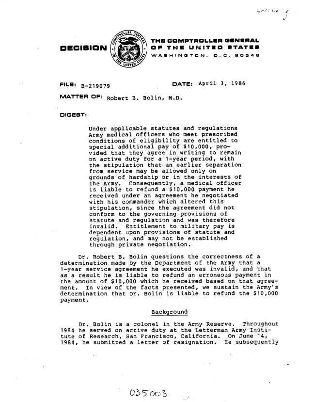 handle is hein.gao/gaobadmgh0001 and id is 1 raw text is: 
                                                             /



                 0       THE COMPTROLLER GENERAL
ODCISION                 OP THE UNITED ETATEE
                         WASHINGTON. D. C. 20548



FILE: B-219079                DATE: April 3, 1986

MATTER OF: Robert B. Bolin, M.D.


DIGEST:

        Under applicable statutes and regulations
        Army medical officers who meet prescribed
        conditions of eligibility are entitled to
        special additional pay of $10,000, pro-
        vided that they agree in writing to remain
        on active duty for a 1-year period, with
        the stipulation that an earlier separation
        from service may be allowed only on
        grounds of hardship or in the interests of
        the Army. Consequently, a medical officer
        is liable to refund a $10,000 payment he
        received under an agreement he negotiated
        with his commander which altered this
        stipulation, since the agreement did not
        conform to the governing provisions of
        statute and regulation and was therefore
        invalid. Entitlement to military pay is
        dependent upon provisions of statute and
        regulation, and may not be established
        through private negotiation.

     or. Robert B. Bolin questions the correctness of a
determination made by the Department of the Army that a
1-year service agreement he executed was invalid, and that
as a result he is liable to refund an erroneous payment in
the amount of $10,000 which he received based on that agree-
ment. In view of the facts presented, we sustain the Army's
determination that Dr. Bolin is liable to refund the $10,000
payment.

                         Background

     Dr. Bolin is a colonel in the Army Reserve. Throughout
1984 he served on active duty at the Letterman Army Insti-
tute of Research, San Francisco, California. On June 14,
1984, he submitted a letter of resignation. He subsequently


G~55oo~


