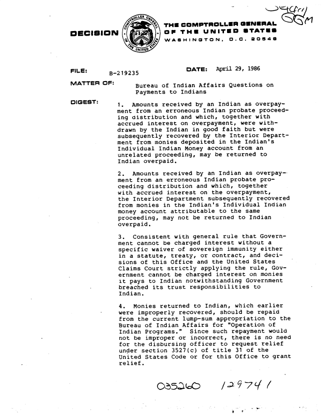 handle is hein.gao/gaobadmhl0001 and id is 1 raw text is: 










B-219235


THU COMPTROLLER GENERAL
OP THU UNITED STATES
WASHINGTON. O.C.  0548




      DATE:   April 29, 1986


MATTER OF:


DIGEST:


F ,1


OECISION


FILE:


     Bureau of Indian Affairs Questions on
     Payments to Indians

1. Amounts received by an Indian as overpay-
ment from an erroneous Indian probate proceed-
ing distribution and which, together with
accrued interest on overpayment, were with-
drawn by the Indian in good faith but were
subsequently recovered by the Interior Depart-
ment from monies deposited in the Indian's
Individual Indian Money account from an
unrelated proceeding, may be returned to
Indian overpaid.

2. Amounts received by an Indian as overpay-
ment from an erroneous Indian probate pro-
ceeding distribution and which, together
with accrued interest on the overpayment,
the Interior Department subsequently recovered
from monies in the Indian's Individual Indian
money account attributable to the same
proceeding, may not be returned to Indian
overpaid.

3. Consistent with general rule that Govern-
ment cannot be charged interest without a
specific waiver of sovereign immunity either
in a statute, treaty, or contract, and deci-
sions of this Office and the United States
Claims Court strictly applying the rule, Gov-
ernment cannot be charged interest on monies
it pays to Indian notwithstanding Government
breached its trust responsibilities to
Indian.

4. Monies returned to Indian, which earlier
were improperly recovered, should be repaid
from the current lump-sum appropriation to the
Bureau of Indian Affairs for Operation of
Indian Programs. Since such repayment would
not be improper or incorrect, there is no need
for the disbursing officer to request relief
under section 3527(c) of title 31 of the
United States Code or for this Office to grant
relief.



