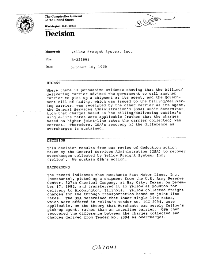 handle is hein.gao/gaobadmnb0001 and id is 1 raw text is: 


The Comptroller General
of the United States
Washington, D.C. 20548
Decision




Matterof-   Yellow Freight System, Inc.

File:       B-221663

Date:       October 10, 1986



DIGEST

Where there is persuasive evidence showing that the billing/
delivering carrier advised the government to call another
carrier to pick up a shipment as its agent, and the Govern-
ment Bill of Lading, which was issued to the billing/deliver-
ing carrier, was receipted by the other carrier as its agent,
the General Services '.dministration.'13 (GSA) audit determina-.
tion that charges based .n the billing/delivering carrier's
single-line rates were applicable (rather that the charges
based on higher joint-line rates the carrier collected) was
correct. Therefore, GSA's recovery of the difference as
overcharges is sustained.


DECISION

This decision results from our review of deduction action
taken by the General Services Administration (GSA) to recover
overcharges collected by Yellow Freight System, Inc.
(Yellow). We sustain GSA's action.

BACKGROUND

The record indicates that Merchants Fast Motor Lines, Inc.
(Merchants), picked up a shipment from the U.S. Army Reserve
Center, 327th Chemical Company, at Bay City, Texas, on Decem-
ber 17, 1982, and transferred it to yellow at Houston for
delivery to Bloomington, Illinois. Yellow collected freight
charges for the through transportation based on joint-line
rates. The GSA determined that lower single-line rates,
which were offered in Yellow's Tender No. ICC 2094, were
applicable, on the theory that Merchants was merely Yellow's
pick-up agent, rather than an interline carrier. GSA then
recovered the difference between the charges collected and
charges derived from Tender No. 2094 as overcharges.


03704/


