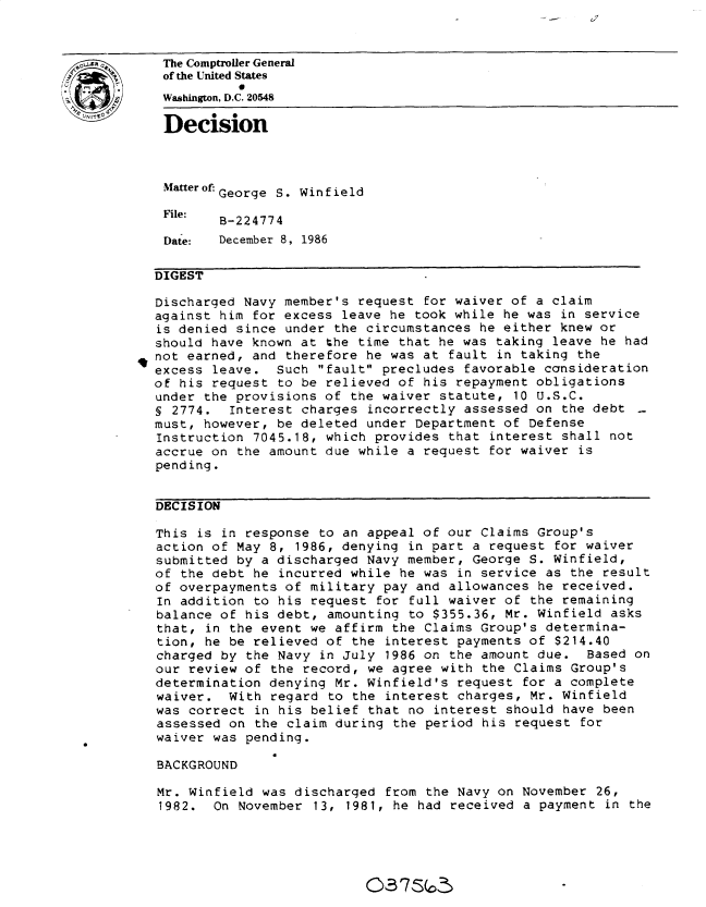 handle is hein.gao/gaobadmog0001 and id is 1 raw text is: a


  0The Comptroller General
             of the United States
.            Washington, D.C. 20548
             Decision





             Matter of-George S. Winfield
             File:
                    B-224774

             Date:  December 8, 1986

             DIGEST

             Discharged Navy member's request for waiver of a claim
             against him for excess leave he took while he was in service
             is denied since under the circumstances he either knew or
             should have known at the time that he was taking leave he had
             not earned, and therefore he was at fault in taking the
             excess leave. Such fault precludes favorable consideration
             of his request to be relieved of his repayment obligations
             under the provisions of the waiver statute, 10 U.S.C.
             § 2774. Interest charges incorrectly assessed on the debt
             must, however, be deleted under Department of Defense
             Instruction 7045.18, which provides that interest shall not
             accrue on the amount due while a request for waiver is
             pending.


             DECISION

             This is in response to an appeal of our Claims Group's
             action of May 8, 1986, denying in part a request for waiver
             submitted by a discharged Navy member, George S. Winfield,
             of the debt he incurred while he was in service as the result
             of overpayments of military pay and allowances he received.
             In addition to his request for full waiver of the remaining
             balance of his debt, amounting to $355.36, Mr. Winfield asks
             that, in the event we affirm the Claims Group's determina-
             tion, he be relieved of the interest payments of $214.40
             charged by the Navy in July 1986 on the amount due. Based on
             our review of the record, we agree with the Claims Group's
             determination denying Mr. Winfield's request for a complete
             waiver. With regard to the interest charges, Mr. Winfield
             was correct in his belief that no interest should have been
             assessed on the claim during the period his request for
             waiver was pending.

             BACKGROUND

             Mr. Winfield was discharged from the Navy on November 26,
             1982. On November 13, 1981, he had received a payment in the


