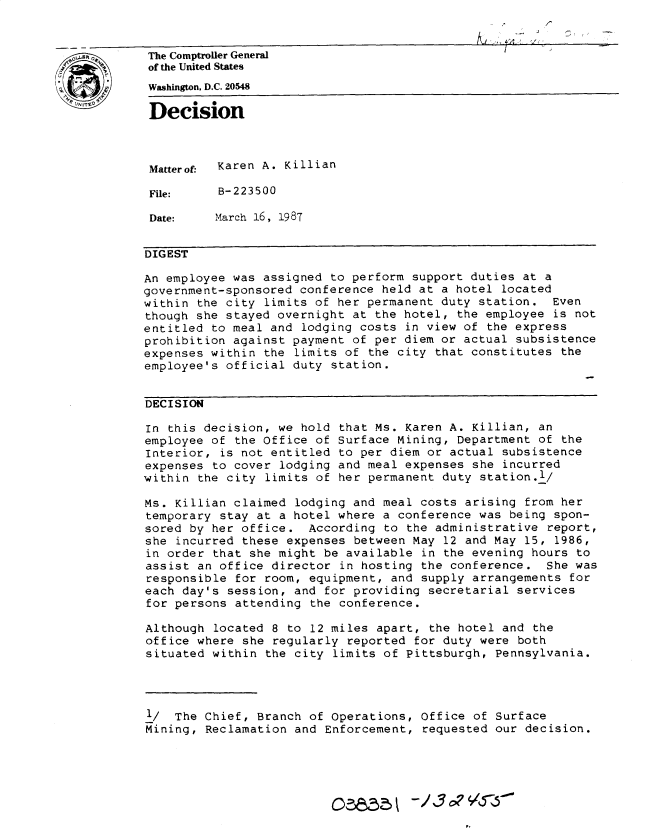 handle is hein.gao/gaobadmpx0001 and id is 1 raw text is: 


The Comptroller General                          I
of the United States
Washington, D.C. 20548
Decision




Matterof. Karen A. Killian

File:     B-223500

Date:     March 16, 1987


DIGEST

An employee was assigned to perform support duties at a
government-sponsored conference held at a hotel located
within the city limits of her permanent duty station. Even
though she stayed overnight at the hotel, the employee is not
entitled to meal and lodging costs in view of the express
prohibition against payment of per diem or actual subsistence
expenses within the limits of the city that constitutes the
employee's official duty station.


DECISION

In this decision, we hold that Ms. Karen A. Killian, an
employee of the office of Surface Mining, Department of the
Interior, is not entitled to per diem or actual subsistence
expenses to cover lodging and meal expenses she incurred
within the city limits of her permanent duty station.l/

Ms. Killian claimed lodging and meal costs arising from her
temporary stay at a hotel where a conference was being spon-
sored by her office. According to the administrative report,
she incurred these expenses between May 12 and May 15, 1986,
in order that she might be available in the evening hours to
assist an office director in hosting the conference. She was
responsible for room, equipment, and supply arrangements for
each day's session, and for providing secretarial services
for persons attending the conference.

Although located 8 to 12 miles apart, the hotel and the
office where she regularly reported for duty were both
situated within the city limits of Pittsburgh, Pennsylvania.




1/ The Chief, Branch of Operations, Office of Surface
Mining, Reclamation and Enforcement, requested our decision.




                              -/3              --0


