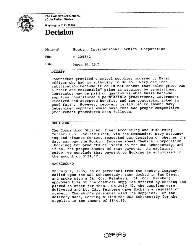 handle is hein.gao/gaobadmqc0001 and id is 1 raw text is: 


The Comptroller General
of the United States
   ,nWaqhgton, D.C. 20548
Decision




Matterof-    Hocking International Chemical Corporation

File:        B-225842

Date:        March 20, 1987

   DIGEST

   Contractor provided chemical supplies ordered by Naval
   officer who had no authority to do so. Navy declined
   ratification because it could not concur that sales price was
   a fair and reasonable price as required by regulations.
   Contractor may be paid on quantum valebat basis because
   supplies constituted a permissible procurement, Government
   received and accepted benefit, and the contractor acted in
   good faith. However, recovery is limited to amount Navy
   determined supplies would have cost had proper competitive
   procurement procedures been followed.


   DECISION

   The Commanding Officer, Fleet Accounting and Disbursing
   Center, U.S. Pacific Fleet, via the Commander, Navy Account-
   ing and Finance Center, requested our decision on whether the
   Navy may pay the Hocking International Chemical Corporation
   (Hocking) for products delivered to the USS Schenectady, and
   if so, the proper amount of that payment. As explained
   below, we conclude that payment to Hocking is authorized in
   the amount of $124.12.

   BACKGROUND

   On July 1, 1985, sales personnel from the Hocking Company
   called upon the USS Schenectady, then docked in San Diego,
   and spoke with a Lt. Cdr. Feinberg. Lt. Cdr. Feinberg
   approved five of the chemical supplies offered by Hocking and
   placed an order for them. On July 10, the supplies were
   delivered and Lt. Cdr. Feinberg gave Hocking a requisition
   number. The ship's personnel used the supplies. On the
   delivery date, Hocking billed the USS Schenectady for the
   supplies in the amount of $344.15.


03eBF,3


