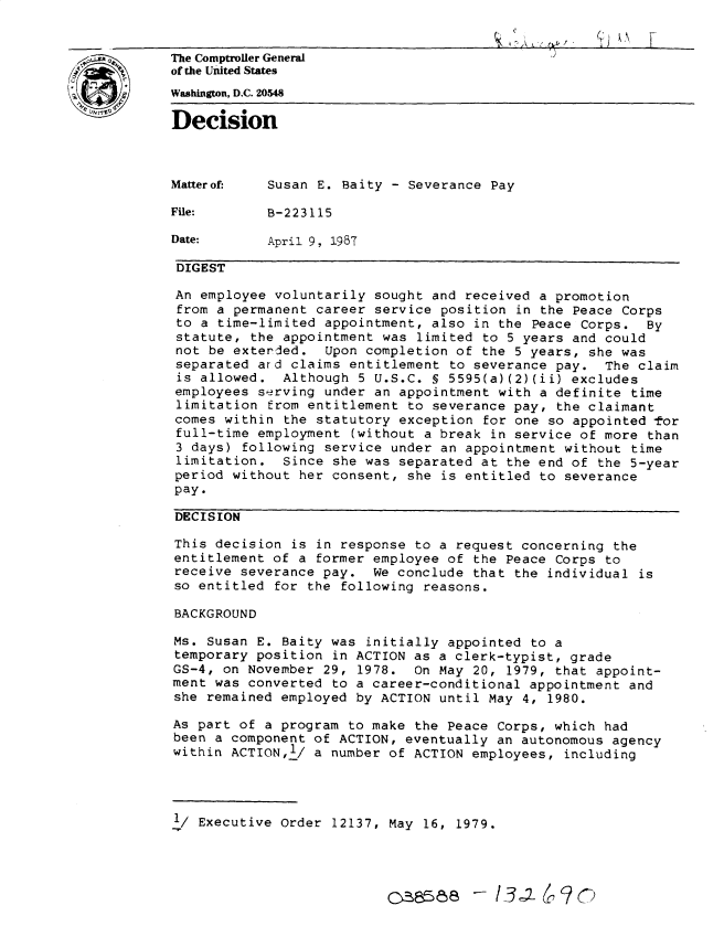 handle is hein.gao/gaobadmqt0001 and id is 1 raw text is: 


The Comptroller General
of the United States
Whington, D.C. 20548

Decision



Matterof.   Susan E. Baity - Severance Pay

File:       B-223115

Date:       April 9, 1987

DIGEST

An employee voluntarily sought and received a promotion
from a permanent career service position in the Peace Corps
to a time-limited appointment, also in the Peace Corps. By
statute, the appointment was limited to 5 years and could
not be exterded. Upon completion of the 5 years, she was
separated ard claims entitlement to severance pay. The claim
is allowed. Although 5 U.S.C. § 5595(a)(2)(ii) excludes
employees serving under an appointment with a definite time
limitation from entitlement to severance pay, the claimant
comes within the statutory exception for one so appointed tor
full-time employment (without a break in service of more than
3 days) following service under an appointment without time
limitation. Since she was separated at the end of the 5-year
period without her consent, she is entitled to severance
pay.

DECISION

This decision is in response to a request concerning the
entitlement of a former employee of the Peace Corps to
receive severance pay. We conclude that the individual is
so entitled for the following reasons.

BACKGROUND

Ms. Susan E. Baity was initially appointed to a
temporary position in ACTION as a clerk-typist, grade
GS-4, on November 29, 1978. On May 20, 1979, that appoint-
ment was converted to a career-conditional appointment and
she remained employed by ACTION until May 4, 1980.

As part of a program to make the Peace Corps, which had
been a component of ACTION, eventually an autonomous agency
within ACTIONJ/ a number of ACTION employees, including




i/ Executive Order 12137, May 16, 1979.


cce a8 - 136-0 6 ?


