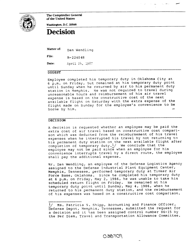 handle is hein.gao/gaobadmqz0001 and id is 1 raw text is: 


The Comptroller General
of the United States
Washington, D.C. 20548

Decision



Matter of: Dan Wendling

File:     B-224048

Date:    April 24, 1987

DIGEST

Employee completed his temporary duty in Oklahoma City at
6 p.m. on Friday, but remained at his temporary duty point
until Sunday when he returned by air to his permanent duty
station in Memphis. He was not required to travel during
unreasonable hours and reimbursement of his air travel
expense is based on the constructive cost of the next
available flight on Saturday with the extra expense of the
flight made on Sunday for the employee's convenience to be
borne by him.


DECISION

A decision is requested whether an employee may be paid the
extra cost of air travel based on constructive cost compari-
son which was deducted from the reimbursement of his travel
expenses when he interrupted his travel by not returning to
his permanent duty station on the next available flight after
completion of temporary duty./ We conclude that the
employee may not be paid since when an employee for his
convenience interrupts travel by a direct route, the employee
shall pay the additional expense.

Mr. Dan Wendling, an employee of the Defense Logistics Agency
assigned to the Defense Industrial Plant Equipment Center,
Memphis, Tennessee, performed temporary duty at Tinker Air
Force Base, Oklahoma. Since he completed his temporary duty
at 6 p.m. on Friday, May 2, 1986, he was unable to take his
scheduled return flight on Friday. He remained at his
temporary duty point until Sunday, May 4, 1986, when he
returned to his permanent duty station, and the reimbursement
of his expenses was based on a constructive cost comparison.


1/   Ms. Patricia N. Shipp, Accounting and Finance Officer,
Defense Depot, Memphis, Tennessee, submitted the request for
a decision and it has been assigned control number 86-15 by
the Per Diem, Travel and Transportation Allowance Committee.


