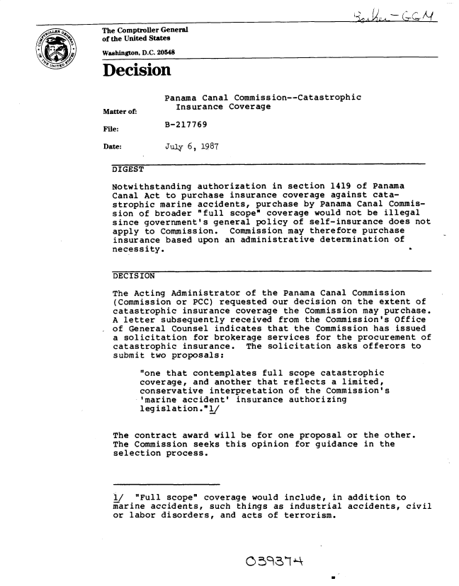 handle is hein.gao/gaobadmtf0001 and id is 1 raw text is: 

0The Comptroller General
          of the United States
          Washington, D.C. 20548

          Decision

                      Panama Canal Commission--Catastrophic
           Matter of:   Insurance Coverage

           File:      B-217769

           Date:      July 67 1987

           DIGEST

           Notwithstanding authorization in section 1419 of Panama
           Canal Act to purchase insurance coverage against cata-
           strophic marine accidents, purchase by Panama Canal Commis-
           sion of broader full scope coverage would not be illegal
           since government's general policy of self-insurance does not
           apply to Commission. Commission may therefore purchase
           insurance based upon an administrative determination of
           necessity.


           DECISION

           The Acting Administrator of the Panama Canal Commission
             (Commission or PCC) requested our decision on the extent of
             catastrophic insurance coverage the Commission may purchase.
             A letter subsequently received from the Commission's Office
             of General Counsel indicates that the Commission has issued
             a solicitation for brokerage services for the procurement of
             catastrophic insurance. The solicitation asks offerors to
             submit two proposals:
                  one that contemplates full scope catastrophic
                  coverage, and another that reflects a limited,
                  conservative interpretation of the Commission's
                  'marine accident' insurance authorizing
                  legislation.l/


            The contract award will be for one proposal or the other.
            The Commission seeks this opinion for guidance in the
            selection process.




            l/ Full scope coverage would include, in addition to
            marine accidents, such things as industrial accidents, civil
            or labor disorders, and acts of terrorism.


