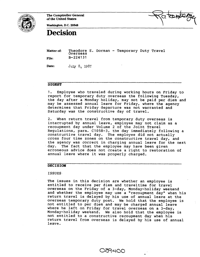 handle is hein.gao/gaobadmtj0001 and id is 1 raw text is: 


The Comptroiler General
of the United States

Washington, D.C. 20548

Decision



Matterof- Theodore E. Dorman - Temporary Duty Travel
          Overseas
File:     B-224131

Date:     Jul4 8, 1987



DIGEST

1. Employee who traveled during working hours on Friday to
report for temporary duty overseas the following Tuesday,
the day after a Monday holiday, may not be paid per diem and
may be assessed annual leave for Friday, where the agency
determines that Friday departure was not warranted and
Saturday was the constructive day of travel.

2. When return travel from temporary duty overseas is
interrupted by annual leave, employee may not claim as a
recoupment day under Volume 2 of the Joint Travel
Regulations, para. C1058-3, the day immediately following a
constructive travel day. The employee did not actually
cross four time zones on the constructive travel day, and
the agency was correct in charging annual leave for the next
day. The fact that the employee may have been given
erroneous advice does not create a right to restoration of
annual leave where it was properly charged.


DECISION

ISSUES

The issues in this decision are whether an employee is
entitled to receive per diem and traveltime for travel
overseas on the Friday of a 3-day, Monday-holiday weekend
and whether the employee may use a recoupment day when his
return travel is delayed by his use of annual leave at the
overseas temporary duty post. We hold that the employee is
not entitled to per diem and may be charged annual leave
where he left on Friday for travel overseas on a 3-day,
Monday-holiday weekend. We also hold that the employee is
not entitled to a constructive recoupment day when his
return travel from overseas is delayed by his use of annual
leave.


