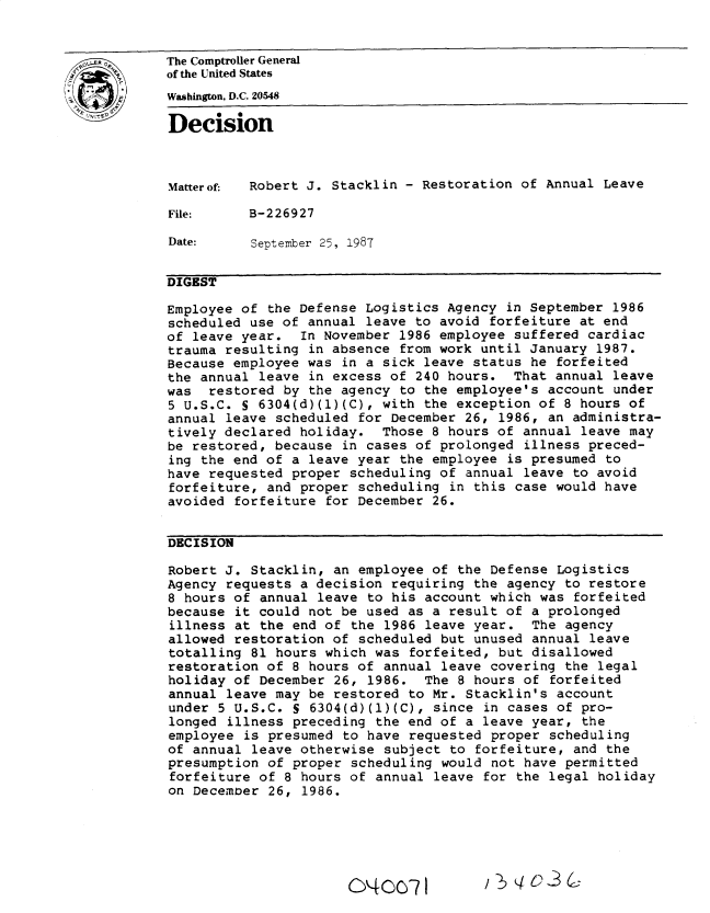 handle is hein.gao/gaobadmvz0001 and id is 1 raw text is: 


EThe Comptroller General
           of the United States
           Washington, D.C. 20548

           Decision



           Matterof: Robert J. Stacklin - Restoration of Annual Leave

           File:     B-226927

           Date:     September 25, 1987


           DIGEST

           Employee of the Defense Logistics Agency in September 1986
           scheduled use of annual leave to avoid forfeiture at end
           of leave year. In November 1986 employee suffered cardiac
           trauma resulting in absence from work until January 1987.
           Because employee was in a sick leave status he forfeited
           the annual leave in excess of 240 hours. That annual leave
           was restored by the agency to the employee's account under
           5 U.S.C. S 6304(d)(1)(C), with the exception of 8 hours of
           annual leave scheduled for December 26, 1986, an administra-
           tively declared holiday. Those 8 hours of annual leave may
           be restored, because in cases of prolonged illness preced-
           ing the end of a leave year the employee is presumed to
           have requested proper scheduling of annual leave to avoid
           forfeiture, and proper scheduling in this case would have
           avoided forfeiture for December 26.


           DECISION

           Robert J. Stacklin, an employee of the Defense Logistics
           Agency requests a decision requiring the agency to restore
           8 hours of annual leave to his account which was forfeited
           because it could not be used as a result of a prolonged
           illness at the end of the 1986 leave year. The agency
           allowed restoration of scheduled but unused annual leave
           totalling 81 hours which was forfeited, but disallowed
           restoration of 8 hours of annual leave covering the legal
           holiday of December 26, 1986. The 8 hours of forfeited
           annual leave may be restored to Mr. Stacklin's account
           under 5 U.S.C. S 6304(d)(1)(C), since in cases of pro-
           longed illness preceding the end of a leave year, the
           employee is presumed to have requested proper scheduling
           of annual leave otherwise subject to forfeiture, and the
           presumption of proper scheduling would not have permitted
           forfeiture of 8 hours of annual leave for the legal holiday
           on December 26, 1986.


O'4OcR


