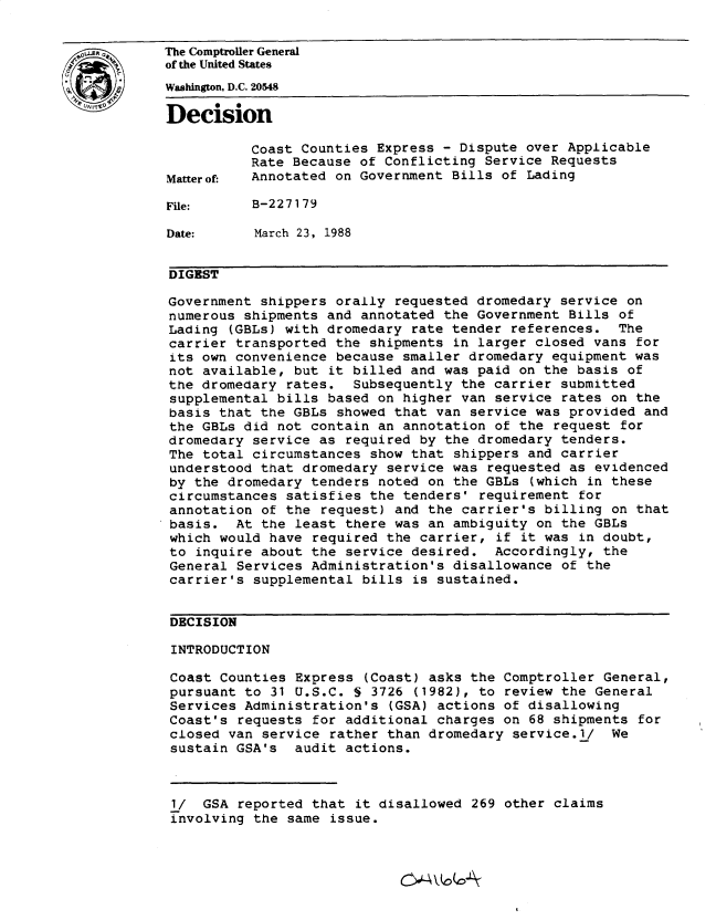 handle is hein.gao/gaobadnap0001 and id is 1 raw text is: 


LThe Comptroller General
           of the United States
           Washington, D.C. 20548
           Decision


                     Coast Counties Express - Dispute over Applicable
                     Rate Because of Conflicting Service Requests
           Matterof- Annotated on Government Bills of Lading

           File:     B-227179

           Date:      March 23, 1988


           DIGEST

           Government shippers orally requested dromedary service on
           numerous shipments and annotated the Government Bills of
           Lading (GBLs) with dromedary rate tender references. The
           carrier transported the shipments in larger closed vans for
           its own convenience because smaller dromedary equipment was
           not available, but it billed and was paid on the basis of
           the dromedary rates. Subsequently the carrier submitted
           supplemental bills based on higher van service rates on the
           basis that the GBLs showed that van service was provided and
           the GBLs did not contain an annotation of the request for
           dromedary service as required by the dromedary tenders.
           The total circumstances show that shippers and carrier
           understood that dromedary service was requested as evidenced
           by the dromedary tenders noted on the GBLs (which in these
           circumstances satisfies the tenders' requirement for
           annotation of the request) and the carrier's billing on that
           basis. At the least there was an ambiguity on the GBLs
           which would have required the carrier, if it was in doubt,
           to inquire about the service desired. Accordingly, the
           General Services Administration's disallowance of the
           carrier's supplemental bills is sustained.


           DECISION

           INTRODUCTION

           Coast Counties Express (Coast) asks the Comptroller General,
           pursuant to 31 U.S.C. S 3726 (1982), to review the General
           Services Administration's (GSA) actions of disallowing
           Coast's requests for additional charges on 68 shipments for
           closed van service rather than dromedary service.l/ We
           sustain GSA's audit actions.



           1/ GSA reported that it disallowed 269 other claims
           involving the same issue.



