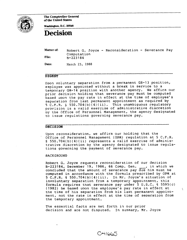 handle is hein.gao/gaobadnaq0001 and id is 1 raw text is: 



The Comptroller General
of the United States
Wahington, D.C. 20548

Decision



Matterof:  Robert G. Joyce - Reconsideration - Severance Pay
           Computation
File:      B-223184

Date:      March 23, 1988


DIGEST

Uoon voluntary separation from a permanent GS-13 position,
employee was appointed without a break in service to a
temporary GM-14 position with another agency. We affirm our
prior decision holding that severance pay must be computed
based upon the pay rate in effect at the time of employee's
separation from last permanent appointment as required by
5 C.F.R. S 550.704(b)(4)(ii). This unambiguous regulatory
provision is a valid exercise of administrative discretion
by the Office of Personnel Management, the agency designated
to issue regulations governing severance pay.


DECISION

Upon reconsideration, we affirm our holding that the
Office of Personnel Management (OPM) regulation at 5 C.F.R.
§ 550.704(b)(4)(ii) represents a valid exercise of adminis-
trative discretion by the agency designated to issue regula-
tions governing the payment of severance pay.

BACKGROUND

Robert G. Joyce requests reconsideration of our decision
B-223184, December 19, 1986, 66 Comp. Gen.      , in which we
concluded that the amount of severance pay due him must be
computed in accordance with the formula prescribed by OPM at
5 C.F.R. § 550.704(b)(4)(ii). In Mr. Joyce's situation of
involuntary separation from a temporary appointment, this
formula requires that severance pay under 5 U.S.C. J 5595(c)
(1982) be based uoon the employee's pay rate in effect at
the time of his separation from his last permanent appoint-
ment, not the rate in effect at the time of separation from
the temporary appointment.

The essential facts are set forth in our prior
decision and are not disputed. In summary, Mr. Joyce


