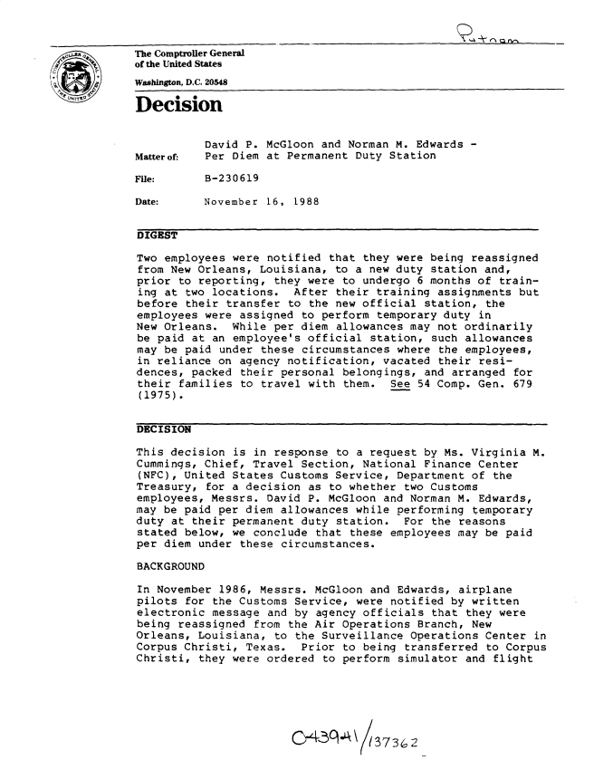 handle is hein.gao/gaobadngz0001 and id is 1 raw text is: 


The Comptroler General
of the United States
Washington, D.C. 20548

Decision


          David P. McGloon and Norman M. Edwards -
Matterof- Per Diem at Permanent Duty Station

File:     B-230619

Date:     November 16, 1988


DIGEST

Two employees were notified that they were being reassigned
from New Orleans, Louisiana, to a new duty station and,
prior to reporting, they were to undergo 6 months of train-
ing at two locations. After their training assignments but
before their transfer to the new official station, the
employees were assigned to perform temporary duty in
New Orleans. While per diem allowances may not ordinarily
be paid at an employee's official station, such allowances
may be paid under these circumstances where the employees,
in reliance on agency notification, vacated their resi-
dences, packed their personal belongings, and arranged for
their families to travel with them. See 54 Comp. Gen. 679
(1975).


DECISION

This decision is in response to a request by Ms. Virginia M.
Cummings, Chief, Travel Section, National Finance Center
(NFC), United States Customs Service, Department of the
Treasury, for a decision as to whether two Customs
employees, Messrs. David P. McGloon and Norman M. Edwards,
may be paid per diem allowances while performing temporary
duty at their permanent duty station. For the reasons
stated below, we conclude that these employees may be paid
per diem under these circumstances.

BACKGROUND

In November 1986, Messrs. McGloon and Edwards, airplane
pilots for the Customs Service, were notified by written
electronic message and by agency officials that they were
being reassigned from the Air Operations Branch, New
Orleans, Louisiana, to the Surveillance Operations Center in
Corpus Christi, Texas. Prior to being transferred to Corpus
Christi, they were ordered to perform simulator and flight






                       &y43q A    / 3732


