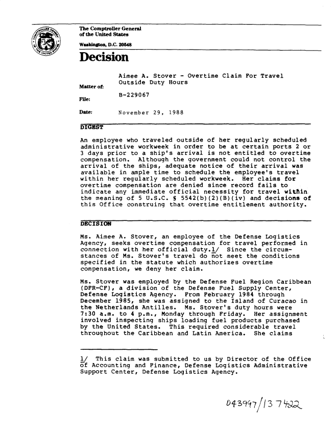 handle is hein.gao/gaobadnhh0001 and id is 1 raw text is: 


The Comptroller General
of the United States
Washington, D.C. 20848

Decision

           Aimee A. Stover - Overtime Claim For Travel
           Outside Duty Hours
Matter of.
           B-229067
File:

Date:     November 29, 1988

DIGEST

An employee who traveled outside of her regularly scheduled
administrative workweek in order to be at certain ports 2 or
3 days prior to a ship's arrival is not entitled to overtime
compensation. Although the government could not control the
arrival of the ships, adequate notice of their arrival was
available in ample time to schedule the employee's travel
within her regularly scheduled workweek. Her claims for
overtime compensation are denied since record fails to
indicate any immediate official necessity for travel within
the meaning of 5 U.S.C. S 5542(b)(2)(B)(iv) and decisions of
this Office construing that overtime entitlement authority.


DECISION

Ms. Aimee A. Stover, an employee of the Defense Logistics
Agency, seeks overtime compensation for travel performed in
connection with her official duty.l/ Since the circum-
stances of Ms. Stover's travel do not meet the conditions
specified in the statute which authorizes overtime
compensation, we deny her claim.

Ms. Stover was employed by the Defense Fuel Region Caribbean
(DFR-CF), a division of the Defense Fuel Supply Center,
Defense Logistics Agency. From February 1984 through
December 1985, she was assigned to the Island of Curacao in
the Netherlands Antilles. Ms. Stover's duty hours were
7:30 a.m. to 4 p.m., Monday through Friday. Her assignment
involved inspecting ships loading fuel products purchased
by the United States. This required considerable travel
throughout the Caribbean and Latin America. She claims



l/ This claim was submitted to us by Director of the Office
of Accounting and Finance, Defense Logistics Administrative
Support Center, Defense Logistics Agency.



                                       01-3c  7/ 3 7j2


