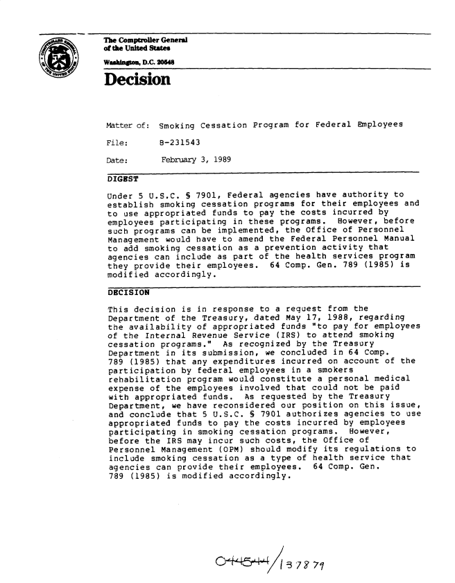 handle is hein.gao/gaobadnji0001 and id is 1 raw text is: 



CThe Comptroller General
            of the United States
            Wamngto , D.C, 2046

            Decision




            Matter of: Smoking Cessation Program for Federal Employees

            File:      8-231543

            Date:      February 3, 1989

            DIGEST

            Under 5 U.S.C. § 7901, Federal agencies have authority to
            establish smoking cessation programs for their employees and
            to use appropriated funds to pay the costs incurred by
            employees participating in these programs. However, before
            such programs can be implemented, the Office of Personnel
            Management would have to amend the Federal Personnel Manual
            to add smoking cessation as a prevention activity that
            agencies can include as part of the health services program
            they provide their employees. 64 Comp. Gen. 789 (1985) is
            modified accordingly.

            DECISION

            This decision is in response to a request from the
            Department of the Treasury, dated May 17, 1988, regarding
            the availability of appropriated funds to pay for employees
            of the Internal Revenue Service (IRS) to attend smoking
            cessation programs. As recognized by the Treasury
            Department in its submission, we concluded in 64 Comp.
            789 (1985) that any expenditures incurred on account of the
            participation by federal employees in a smokers
            rehabilitation program would constitute a personal medical
            expense of the employees involved that could not be paid
            with appropriated funds. As requested by the Treasury
            Department, we have reconsidered our position on this issue,
            and conclude that 5 U.S.C. § 7901 authorizes agencies to use
            appropriated funds to pay the costs incurred by employees
            participating in smoking cessation programs. However,
            before the IRS may incur such costs, the Office of
            Personnel Management (OPM) should modify its regulations to
            include smoking cessation as a type of health service that
            agencies can provide their employees. 64 Comp. Gen.
            789 (1985) is modified accordingly.









                                  O*'4&4:3 -57 F 7


