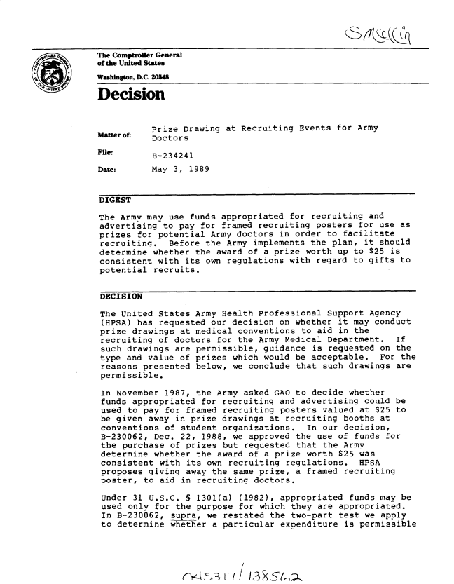 handle is hein.gao/gaobadnla0001 and id is 1 raw text is: 




The Comptroller General
the United States
Washington, D.C. 254


Decision


           Prize Drawing at Recruiting Events for Army
Mattero  Doctors

File:      B-234241

Date:      May 3, 1989


DIGEST

The Army may use funds appropriated for recruiting and
advertising to pay for framed recruiting posters for use as
prizes for potential Army doctors in order to facilitate
recruiting. Before the Army implements the plan, it should
determine whether the award of a prize worth up to $25 is
consistent with its own regulations with regard to gifts to
potential recruits.


DECISION

The United States Army Health Professional Support Agency
(HPSA) has requested our decision on whether it may conduct
prize drawings at medical conventions to aid in the
recruiting of doctors for the Army Medical Department. If
such drawings are permissible, guidance is requested on the
type and value of prizes which would be acceptable. For the
reasons presented below, we conclude that such drawings are
permissible.

In November 1987, the Army asked GAO to decide whether
funds appropriated for recruiting and advertising could be
used to pay for framed recruiting posters valued at $25 to
be given away in prize drawings at recruiting booths at
conventions of student organizations. In our decision,
B-230062, Dec. 22, 1988, we approved the use of funds for
the purchase of prizes but requested that the Army
determine whether the award of a prize worth $25 was
consistent with its own recruiting regulations. HPSA
proposes giving away the same prize, a framed recruiting
poster, to aid in recruiting doctors.

Under 31 U.S.C. § 1301(a) (1982), appropriated funds may be
used only for the purpose for which they are appropriated.
In B-230062, supra, we restated the two-part test we apply
to determine whether a particular expenditure is permissible





                           1 7 3 AS (



