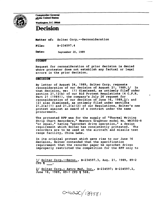 handle is hein.gao/gaobadnpd0001 and id is 1 raw text is: 


Comptroller General
ftite Unftd State

Whington, D.C. 25

Decision


Matter of: Soltec Corp.--Reconsideration

File:       B-234597.4

Date:        September 20, 1989


DIGEST

Request for reconsideration of prior decision is denied
where protester does not establish any factual or legal
errors in the prior decision.

DECISION

By letter of August 24, 1989, Soltec Corp. requests
reconsideration of our decision of August 21, 1989;y    In
that decision, we: (1) dismissed, as untimely filed under
section 21.12(b) of our Bid Protest Regulations (4 C.F.R.
Part 21 (1989)), the company's July 26 request for
reconsideration of our decision of June 16, 1989,3/; and
(2) also dismissed, as untimely filed under sections
21.2(a)(1) and 21.2(a)(2) of our Regulations, Soltec's new
protest against an award of a contract under the same
procurement.

The protested RFP was for the supply of Thermal Writing
Strip Chart Recorders, Western Graphtec model No. WR350Z-8
nor equal, having sprocket drive operation, a design
requirement which Soltec has consistently protested. The
recorders are to be used at the aircraft and missile test
range facility, China Lake.

In its original protest which gave rise to our June 16
decision, Soltec contended that the specification
requirement that the recorder paper be sprocket driven
improperly restricted the competition for the RFP only to



1/ Soltec Corp.--Recon., B-234597.3, Aug. 21, 1989, 89-2
CPD

2/ Soltec Corp.; Astro Med, Inc., B-234597; B-234597.2,
June 16, 1989, 89-1 CPD    568.


