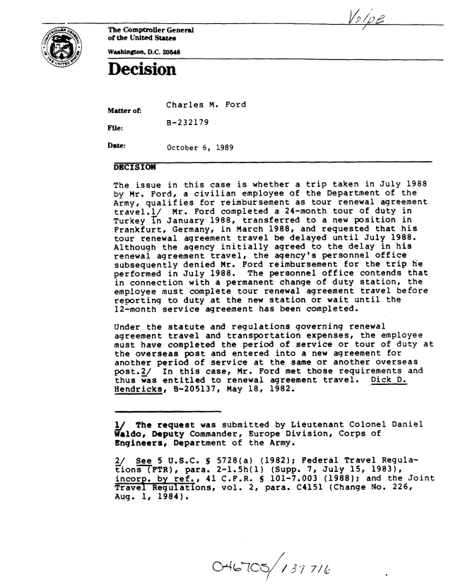 handle is hein.gao/gaobadnpq0001 and id is 1 raw text is: 

The Comptroler General
of the United States
Washington, D.C. 20548
Decision




           Charles M. Ford
Matter of:

           B-232179
File:

Date:      October 6, 1989

DECISION

The issue in this case is whether a trip taken in July 1988
by Mr. Ford, a civilian employee of the Department of the
Army, qualifies for reimbursement as tour renewal agreement
travel.l/ Mr. Ford completed a 24-month tour of duty in
Turkey in January 1988, transferred to a new position in
Frankfurt, Germany, in March 1988, and requested that his
tour renewal agreement travel be delayed until July 1988.
Although the agency initially agreed to the delay in his
renewal agreement travel, the agency's personnel office
subsequently denied Mr. Ford reimbursement for the trip he
performed in July 1988. The personnel office contends that
in connection with a permanent change of duty station, the
employee must complete tour renewal agreement travel before
reporting to duty at the new station or wait until the
12-month service agreement has been completed.

Under the statute and regulations governing renewal
agreement travel and transportation expenses, the employee
must have completed the period of service or tour of duty at
the overseas post and entered into a new agreement for
another period of service at the same or another overseas
post.2/ In this case, Mr. Ford met those requirements and
thus was entitled to renewal agreement travel. Dick D.
Hendricks, B-205137, May 18, 1982.



I/   The request was submitted by Lieutenant Colonel Daniel
Waldo, Deputy Commander, Europe Division, Corps of
Engineers, Department of the Army.

2/ See 5 U.S.C. S 5728(a) (1982); Federal Travel Regula-
tion-TFTR), para. 2-1.5h(l) (Supp. 7, July 15, 1983),
  incore, by ref., 41 C.F.R. S 101-7.003 (1988); and the Joint
  Travel Regulations, vol. 2, para. C4151 (Change No. 226,
  Aug. 1, 1984).







                        W(~7C~ 37 7/6


