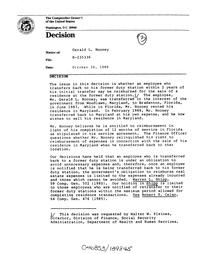 handle is hein.gao/gaobadnqa0001 and id is 1 raw text is: 


*,A        The Comptroller Generi
           of the United States
           Washington, D.C. 20548

           Decision


                       Gerald L. Rooney
           Matter of:
                       B-235336
           File:

           Date:       October 26, 1989

             DECISION

             The issue in this decision is whether an employee who
             transfers back to his former duty station within 2 years of
             his initial transfer may be reimbursed for the sale of a
             residence at the former duty station.l/ The employee,
             Mr. Gerald L. Rooney, was transferred in the interest of the
             government from Woodlawn, Maryland, to Bradenton, Florida,
             in June 1987. While in Florida, Mr. Rooney rented his
             residence in Maryland. In February 1989, Mr. Rooney
             transferred back to Maryland at his own expense, and he now
             wishes to sell his residence in Maryland.

             Mr. Rooney believes he is entitled to reimbursement in
             light of his completion of 12 months of service in Florida
             as stipulated in his service agreement. The Finance Officer
             questions whether Mr. Rooney relinquished his right to
             reimbursement of expenses in connection with the sale of his
             residence in Maryland when he transferred back to that
             location.

             Our decisions have held that an employee who is transferred
             back to a former duty station is under an obligation to
             avoid unnecessary expenses and, therefore, once an employee
             is notified that he is being transferred back to his former
             duty station, the government's obligation to reimburse real
             estate expenses is limited to the expenses already incurred
             and those which cannot be avoided. Warren L. Shipp,
             59 Comp. Gen. 502 (1980). Our holding in Shipp is limited
             to those employees who are notified of retransfer to their
             former duty stations within the maximum period allowed for
             completing residence transactions. See Robert T. Celso,
             64 Comp. Gen. 476 (1985).



             1/ This decision was requested by Walter W. Pleines,
             Director, Division of Finance, Social Security
             Administration, Department of Health and Human Services.


