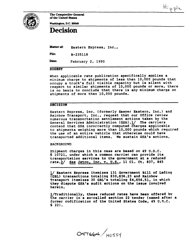 handle is hein.gao/gaobadnre0001 and id is 1 raw text is: 


S       The Comptroler General
        of the United States
        Washington, D.C. 20548

        Decision



        Mauterof: Eastern Express, Inc.,
        File:     B-235118

        Date:     February 2, 1990

        DIGEST

        When applicable rate publication specifically applies a
        minimum charge to shipments of less than 10,000 pounds that
        occupy a truck's full visible capacity but is silent with
        respect to similar shipments of 10,000 pounds or more, there
        is no basis to conclude that there is any minimum charge on
        shipments of more than 10,000 pounds.


        DECISION

        Eastern Express, Inc. (formerly Sawyer Eastern, Inc.) and
        Rainbow Transport, Inc., request that our Office review
        numerous transportation settlement actions taken by the
        General Services Administration (GSA).l/ The carriers
        contend that GSA incorrectly computed charges applicable
        to shipments weighing more than 10,000 pounds which required
        the use of an entire vehicle that otherwise could have
        transported additional items. We sustain GSA's actions.

        BACKGROUND

        Shipment charges in this case are based on 49 U.S.C.
        5 10721, under which a common carrier can provide its
        transportation services to the government at a reduced
        rate.2_/ See Jetco, Inc. v. U.S., 11 Cl. Ct. 837, 845


        Y Eastern Express itemizes 131 Government Bill of Lading
        GBL) transactions totaling $30,836.23 and Rainbow
        Transport itemizes 30 GBL's totaling $4,656.51, in which
        they dispute GSA's audit actions on the issue involved
        herein.

        2/Traditionally, these reduced rates have been offered by
        the carrier in a so-called section 22 tender (named after a
        former codification of the United States Code, 49 U.S.C.
        S 22).







                     0474 ;-


