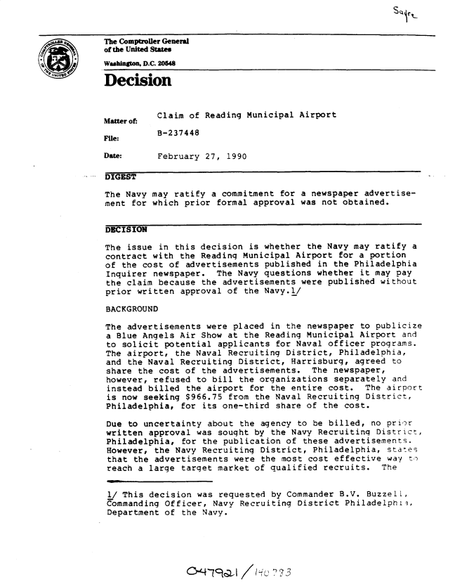 handle is hein.gao/gaobadnrv0001 and id is 1 raw text is: 


~>       The Comptroller General
         of the United States
         whington, D.C. 20548

         Decision


                   Claim of Reading Municipal Airport
         Matter of:

                   B-237448
         File:

         Date:     February 27, 1990

         DIGEST

         The Navy may ratify a commitment for a newspaper advertise-
         ment for which prior formal approval was not obtained.


         DECISION

         The issue in this decision is whether the Navy may ratify a
         contract with the Reading Municipal Airport for a portion
         of the cost of advertisements published in the Philadelphia
         Inquirer newspaper. The Navy questions whether it may pay
         the claim because the advertisements were published without
         prior written approval of the Navy.l/

         BACKGROUND

         The advertisements were placed in the newspaper to publicize
         a Blue Angels Air Show at the Reading Municipal Airport and
         to solicit potential applicants for Naval officer programs.
         The airport, the Naval Recruiting District, Philadelphia,
         and the Naval Recruiting District, Harrisburg, agreed to
         share the cost of the advertisements. The newspaper,
         however, refused to bill the organizations separately and
         instead billed the airport for the entire cost. The airport
         is now seeking $966.75 from the Naval Recruiting District,
         Philadelphia, for its one-third share of the cost.

         Due to uncertainty about the agency to be billed, no prior
         written approval was sought by the Navy Recruiting District,
         Philadelphia, for the publication of these advertisements.
         However, the Navy Recruiting District, Philadelphia, states
         that the advertisements were the most cost effective way t
         reach a large target market of qualified recruits. The


         l/ This decision was requested by Commander B.V. Buzzell,
         Commanding Officer, Navy Recruiting District Philadelphii,
         Department of the Navy.





                         0'-4- 7    /9c  73


