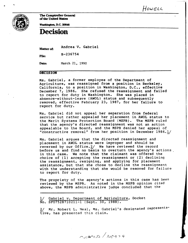 handle is hein.gao/gaobadnsc0001 and id is 1 raw text is: 
                                                HOWCLw
The Comptroller General
of the United States
Wahington, D.C. 204

Decision



Matter of: Andrea V. Gabriel

File:     B-236754

Date:     March 21, 1990

DECISION

Ms. Gabriel, a former employee of the Department of
Agriculture, was reassigned from a position in Berkeley,
California, to a position in Washington, D.C., effective
December 7, 1986. She refused the reassignment and failed
to report for duty in Washington. She was placed in
absence-without-leave (AWOL) status and subsequently
removed, effective February 23, 1987, for her failure to
report for duty.

Ms. Gabriel did not appeal her separation from federal
service but rather appealed her placement in AWOL status to
the Merit Systems Protection Board (MSPB). The MSPB ruled
that the agency's directed reassignment was not an action
appealable to the Board, and the MSPB denied her appeal of
constructive removal from her position in December 1986.1/

Ms. Gabriel argues that the directed reassignment and
placement in AWOL status were improper and should be
reversed by our Office.2/ We have reviewed the record
before us and find no basis to overturn the agency's actions
in this case. We note that the claimant was offered the
choice of (1) accepting the reassignment or (2) declining
the reassignment, resigning, and applying for placement
assistance, but that she chose to decline the reassignment
with the understanding that she would be removed for failure
to report for duty.

The propriety of the agency's actions in this case has been
reviewed by the MSPB. As noted in the MSPB opinion cited
above, the MSPB administrative judge concluded that the


l/ Gabriel v. Department of Agriculture, Docket
No. SF07528710211-1 (Sept. 30, 1988).

2/ Mr. Robert L. Neal, Ms. Gabriel's designated representa-
tive, has presented this claim.


