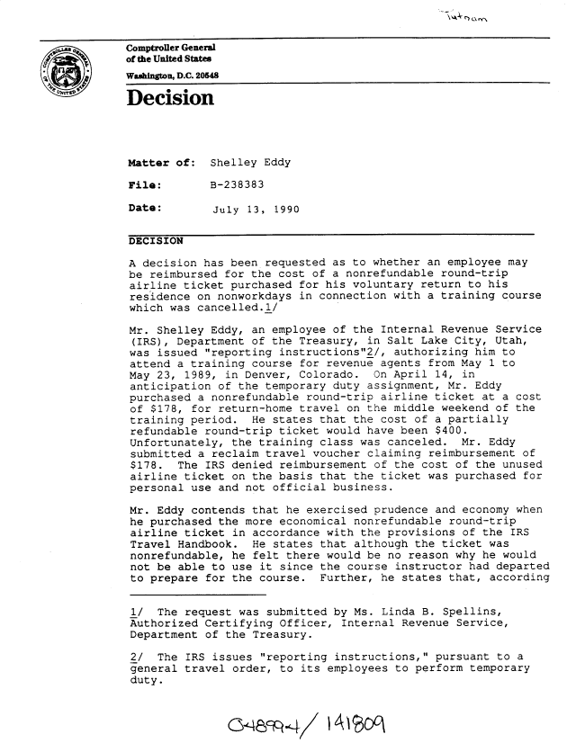 handle is hein.gao/gaobadntp0001 and id is 1 raw text is: 



of the United States
Washngton, D.C. 20548


Decision




Matter of: Shelley Eddy

File:        B-238383

Date:        July 13, 1990


DECISION

A decision has been requested as to whether an employee may
be reimbursed for the cost of a nonrefundable round-trip
airline ticket purchased for his voluntary return to his
residence on nonworkdays in connection with a training course
which was cancelled.l/

Mr. Shelley Eddy, an employee of the Internal Revenue Service
(IRS), Department of the Treasury, in Salt Lake City, Utah,
was issued reporting instructions2/, authorizing him to
attend a training course for revenue agents from May 1 to
May 23, 1989, in Denver, Colorado. On April 14, in
anticipation of the temporary duty assignment, Mr. Eddy
purchased a nonrefundable round-trip airline ticket at a cost
of $178, for return-home travel on the middle weekend of the
training period. He states that the cost of a partially
refundable round-trip ticket would have been $400.
Unfortunately, the training class was canceled. Mr. Eddy
submitted a reclaim travel voucher claiming reimbursement of
$178. The IRS denied reimbursement of the cost of the unused
airline ticket on the basis that the ticket was purchased for
personal use and not official business.

Mr. Eddy contends that he exercised prudence and economy when
he purchased the more economical nonrefundable round-trip
airline ticket in accordance with the provisions of the IRS
Travel Handbook. He states that although the ticket was
nonrefundable, he felt there would be no reason why he would
not be able to use it since the course instructor had departed
to prepare for the course. Further, he states that, according


1/ The request was submitted by Ms. Linda B. Spellins,
Authorized Certifying Officer, Internal Revenue Service,
Department of the Treasury.

2/ The IRS issues reporting instructions, pursuant to a
general travel order, to its employees to perform temporary
duty.



               0Cec -489-


