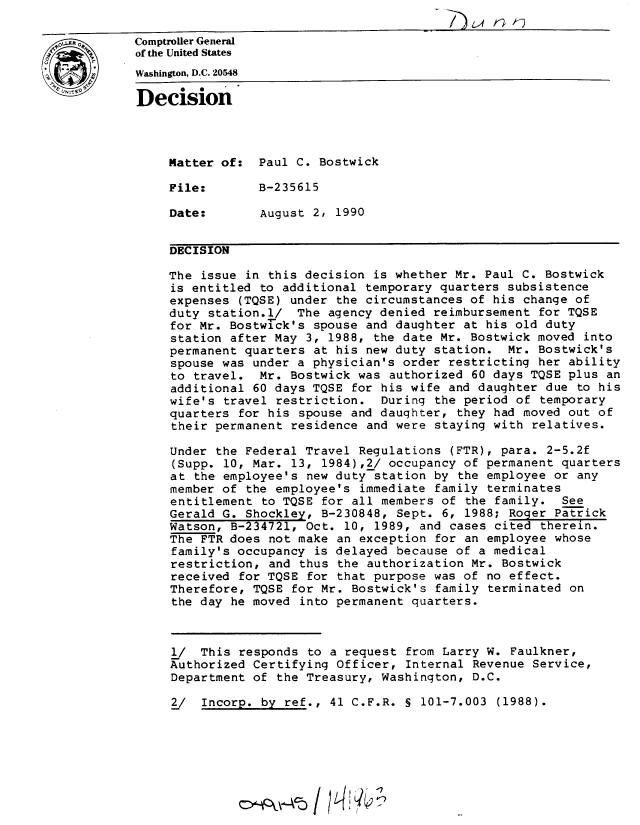 handle is hein.gao/gaobadntw0001 and id is 1 raw text is: 

Comptroller General
of the United States
Washington, D.C. 20548

Decision




     Matter of: Paul C. Bostwick

     File:       B-235615

     Date:       August 2, 1990


     DECISION

     The issue in this decision is whether Mr. Paul C. Bostwick
     is entitled to additional temporary quarters subsistence
     expenses (TQSE) under the circumstances of his change of
     duty station.l/ The agency denied reimbursement for TQSE
     for Mr. Bostwr-ck's spouse and daughter at his old duty
     station after May 3, 1988, the date Mr. Bostwick moved into
     permanent quarters at his new duty station. Mr. Bostwick's
     spouse was under a physician's order restricting her ability
     to travel. Mr. Bostwick was authorized 60 days TQSE plus an
     additional 60 days TQSE for his wife and daughter due to his
     wife's travel restriction. During the period of temporary
     quarters for his spouse and daughter, they had moved out of
     their permanent residence and were staying with relatives.

     Under the Federal Travel Regulations (FTR), para. 2-5.2f
     (Supp. 10, Mar. 13, 1984),2/ occupancy of permanent quarters
     at the employee's new duty station by the employee or any
     member of the employee's immediate family terminates
     entitlement to TQSE for all members of the family. See
     Gerald G. Shockley, B-230848, Sept. 6, 1988; Roger Patrick
     Watson, B-234721, Oct. 10, 1989, and cases cited therein.
     The FTR does not make an exception for an employee whose
     family's occupancy is delayed because of a medical
     restriction, and thus the authorization Mr. Bostwick
     received for TQSE for that purpose was of no effect.
     Therefore, TQSE for Mr. Bostwick's family terminated on
     the day he moved into permanent quarters.



     1/ This responds to a request from Larry W. Faulkner,
     Authorized Certifying Officer, Internal Revenue Service,
     Department of the Treasury, Washington, D.C.

     2/  Incorp. by ref., 41 C.F.R. S 101-7.003 (1988).


