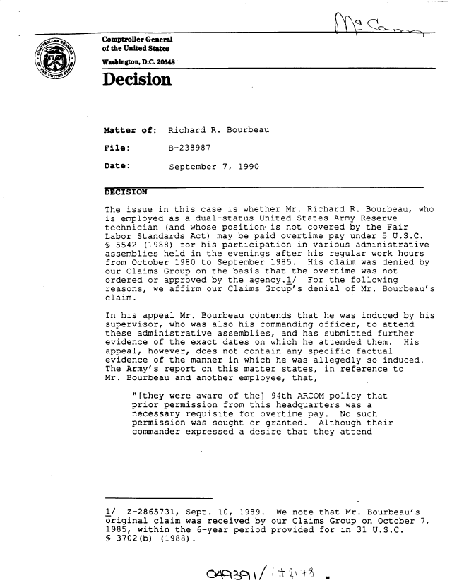 handle is hein.gao/gaobadnug0001 and id is 1 raw text is: 


Comptroller General
of the United States
Waahingtou D.C. 20548
Decision





Matter of: Richard R. Bourbeau

File:        B-238987

Date:        September 7, 1990


DECISION

The issue in this case is whether Mr. Richard R. Bourbeau, who
is employed as a dual-status United States Army Reserve
technician (and whose position is not covered by the Fair
Labor Standards Act) may be paid overtime pay under 5 U.S.C.
§ 5542 (1988) for his participation in various administrative
assemblies held in the evenings after his regular work hours
from October 1980 to September 1985. His claim was denied by
our Claims Group on the basis that the overtime was not
ordered or approved by the agency.l/ For the following
reasons, we affirm our Claims Group's denial of Mr. Bourbeau's
claim.

In his appeal Mr. Bourbeau contends that he was induced by his
supervisor, who was also his commanding officer, to attend
these administrative assemblies, and has submitted further
evidence of the exact dates on which he attended them. His
appeal, however, does not contain any specific factual
evidence of the manner in which he was allegedly so induced.
The Army's report on this matter states, in reference to
Mr. Bourbeau and another employee, that,

      [they were aware of the] 94th ARCOM policy that
      prior permission from this headquarters was a
      necessary requisite for overtime pay. No such
      permission was sought or granted. Although their
      commander expressed a desire that they attend








 1/ Z-2865731, Sept. 10, 1989. We note that Mr. Bourbeau's
 original claim was received by our Claims Group on October 7,
 1985, within the 6-year period provided for in 31 U.S.C.
 § 3702(b) (1988).


