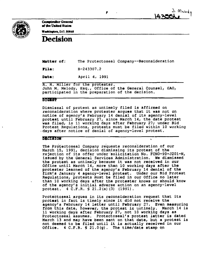 handle is hein.gao/gaobadnwc0001 and id is 1 raw text is: 




atte usked Ststa
awaagm, D.C. SOW
Decision




Matter of:      The Protectoseal Company--Reconsideration

File:           5-243307.2

Date;           April 4, 1991

R. H. Miller for the protester.
John M. Melody, Esq., Office of the General Counsel, GAO,
participated in the preparation of the decision.

DIGZT

Dismissal of protest as untimely filed is affirmed on
reconsideration where protester argues that it was not on
notice of agency's February 14 denial of its agency-level
protest until February 27, since March 14, the date protest
was filed, is 11 working days after February 27; under Bid
Protest Regulations, protests must be filed within 10 working
-days after notice of denial of agency-level protest.

WCSrO,

The Pr6tectoseal Company requests reconsideration of our
March 15, 1991, decision dismissing its protest of the
rejection of its offer under'solicitation No. FCNO-90-J201-N,
issued by the General Services Administration. We dismissed
the protest as untimely because it was not received in our
Office until March 14, more than 10 working days after the
protester learned of the agency's February 14 denial of the
firm'%s January 4 agency-level protest. under our Bid Protest
Regulations, protests must be filed in our Office no later
than 10 working days after the protester knows or should know
of the agency's initial adverse action on an agency-level
protest. 4 C.F.R. § 21.2(a) (3) (1991).

Protectoseal argues in its reconsideration request that its
protest in fact is timely since it did not receive the
agencyts February 14 letter until February 27i Even measuring
from this date, however, the protest is untimely. March 14 is
11 working days after February 27, not 10 working days as
Protectoseal assumes. Protectoseal's protest letter is dated
March 13 and may have been sent on that date, but a protest is
not deemed to be filed until it is actually received in our
Office.   4 C.F.R. S 21.0(g). The time/date stamp on


