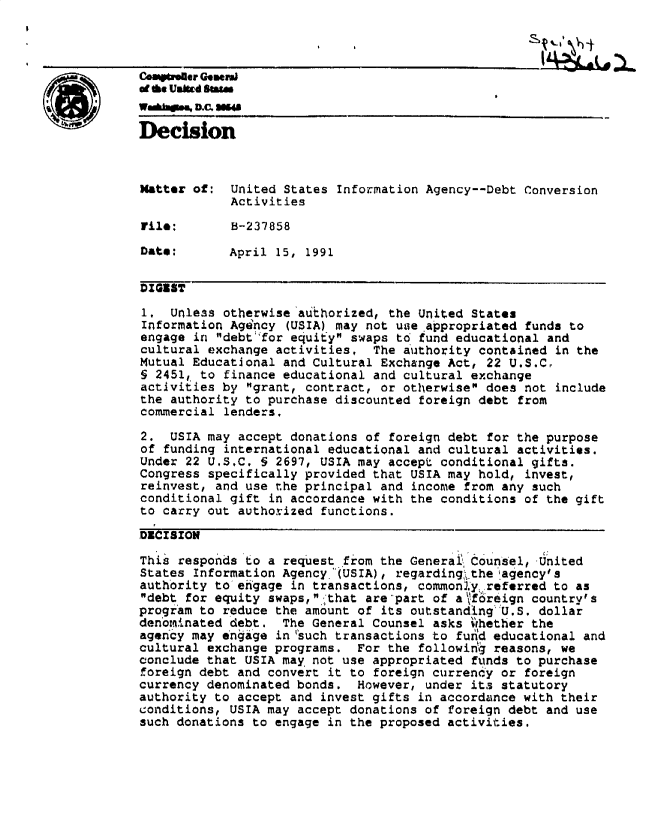 handle is hein.gao/gaobadnwe0001 and id is 1 raw text is: 



C Wver GoaenA
          ofth Uatd ama
          WadM.., DC1 NOW

          Decision


          Matter of: United States Information Agency--Debt Conversion
                      Activities

          rile:       B-237858

          Date:       April 15, 1991


          DIGEST

          1, Unless otherwise'aufhorized, the United States
          Information Agency (USIA) may not uae appropriated funds to
          engage in debt'for equity swaps to fund educational and
          cultural exchange activities, The authority contained in the
          Mutual Educational and Cultural Exchange Act, 22 U.S.Cr
          § 2451, to finance educational and cultural exchange
          activities by grant, contract, or otherwise does not include
          the authority to purchase discounted foreign debt from
          commercial lenders,

          2. USIA may accept donations of foreign debt for the purpose
          of funding international educational and cultural activities.
          Under 22 U.S.C. 5 2697, USIA may accept conditional gifts.
          Congress specifically provided that USIA may hold, invest,
          reinvest, and use the principal and income from any such
          conditional gift in accordance with the conditions of the gift
          to carry out authorized functions.

          DECISION

          This responds to a request from the Generai Counsel, .united
          States Information Agency,'(USIA), regardingthe agency's
          authority to-ehgage in transactions, commonly referred to as
          debt for equity swaps, that are part of af6reign country's
          program to reduce the amount of its outstandLng'U.S. dollar
          denbuinated debt, The General Counsel asks ihether the
          agency may engage in tuch transactions to fund educational and
          cultural exchange programs. For the followig reasons, we
          conclude that USIA may not use appropriated funds to purchase
          foreign debt and convert it to foreign currency or foreign
          currency denominated bonds. However, under its statutory
          authority to accept and invest gifts in accordance with their
          conditions, USIA may accept donations of foreign debt and use
          such donations to engage in the proposed activities.


