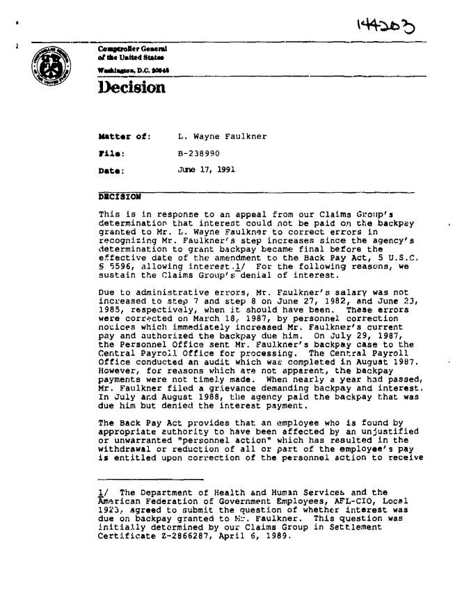 handle is hein.gao/gaobadnwz0001 and id is 1 raw text is: 



Co   ol ptrer Gemwnd
a a. Uaited Sbanf


Decision




Matter of:     L. Wayne Faulkner

File:          B-238990

Date:          June 17, 1991

DRCISION

This is in response to an appeal from our Claims Grouip's
determination that interest could not be paid on the backpay
granted to Mr. L. Wayne Faulkner to correct errors in
recognizing Mr. Faulkner~s step increases since the agency's
determination to grant backpay became final before the
effective date of the amendment to the Back Pay Act, 5 U.S.C.
§ 5596, allowing interest.1/ For the following reasons, we
sustain the Claims Group's denial of interest.

Due to administrative errors, Mr. Faulkner's salary was not
increased to step 7 and step 8 on June 27, 1982, and June 23,
1985, respectively, when it should have been. These errors
were corrected on March 18e 1987, by personnel correction
nouices which immediately increased Mr. Faulkner's current
pay and authorized the backpay due him. On July 29, 1987,
the Personnel Office sent Mr. Faulkner's backpay case to the
Central Payroll Office for processing. The Central Payroll
Office conducted an audit which was completed in August 1987.
However, for reasons which are not apparent, the backpay
payments were not timely made. When nearly a year had passed,
Mr. Faulkner filed a grievance demanding backpay and interest.
In July and August 1988, the agency paid the backpay that was
due him but denied the interest payment.

The Back Pay Act provides that an employee who is found by
appropriate authority to have been affected by an unjustified
or unwarranted personnel action which has resulted in the
withdrawal or reduction of all or part of the employee's pay
is entitled upon correction of the personnel action to receive



1/ The Department of Health and Hum3n Services and the
Amarican Federation of Government Employees, AFL-CIO, Local
1923, agreed to submit the question of whether interest was
due on backpay granted to N:-. Faulkner. This question was
initially determined by our Claims Group in Settlement
Certificate Z-2866287, April 6, 1989.


