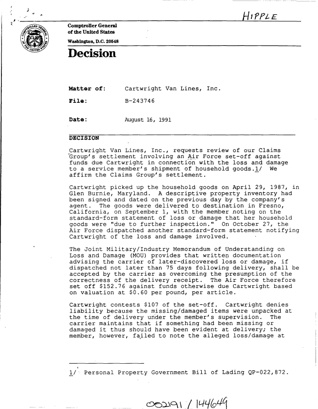 handle is hein.gao/gaobadnxy0001 and id is 1 raw text is: 


Comptroller General
of the United States
Washington, D.C. 2054
Decision





Matter of:      Cartwright Van Lines, Inc.

File:           B-243746


Date:           August 16, 1991


DECISION

Cartwright Van Lines, Inc., requests review of our Claims
Group's settlement involving an Air Force set-off against
funds due Cartwright in connection with the loss and damage
to a service member's shipment of household goods.l/ We
affirm the Claims Group's settlement.

Cartwright picked up the household goods on April 29, 1987, in
Glen Burnie, Maryland. A descriptive property inventory had
been signed and dated on the previous day by the company's
agent. The goods were delivered to destination in Fresno,
California, on September 1, with the member noting on the
standard-form statement of loss or damage that her household
goods were due to further inspection. On October 27, the
Air Force dispatched another standard-form statement notifying
Cartwright of the loss and damage involved.

The Joint Military/Industry Memorandum of Understanding on
Loss and Damage (MOU) provides that written documentation
advising the carrier of later-discovered loss or damage, if
dispatched not later than 75 days following delivery, shall be
accepted by the carrier as overcoming the presumption of the
correctness of the delivery receipt. The Air Force therefore
set off $152.76 against funds otherwise due Cartwright based
on valuation at $0.60 per pound, per article.

Cartwright contests $107 of the set-off. Cartwright denies
liability because the missing/damaged items were unpacked at
the time of delivery under the member's supervision. The
carrier maintains that if something had been missing or
damaged it thus should have been evident at delivery; the
member, however, failed to note the alleged loss/damage at





1/ Personal Property Government Bill of Lading QP-022,872.


