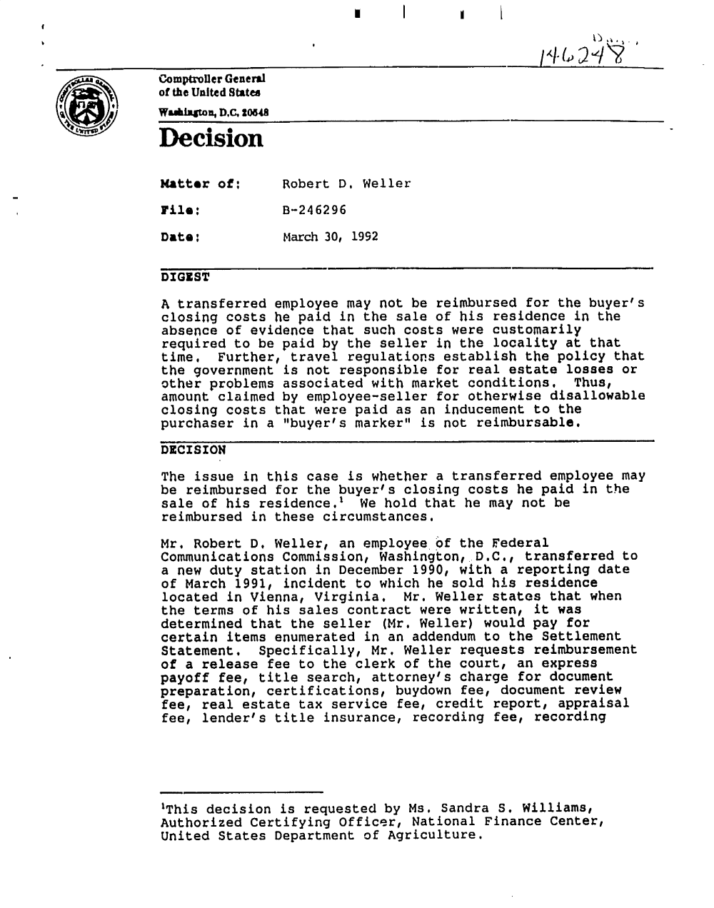 handle is hein.gao/gaobadoak0001 and id is 1 raw text is: 


Comptroller General
of the United States
Wa&Ilnso, DC, 20548
Decision



Matter of:      Robert D, Weller

File:           B-246296

Date:           March 30, 1992

DIGEST

A transferred employee may not be reimbursed for the buyer's
closing costs he paid in the sale of his residence in the
absence of evidence that such costs were customarily
required to be paid by the seller in the locality at that
time, Further, travel regulations establish the policy that
the government is not responsible for real estate losses or
other problems associated with market conditions. Thus,
amount claimed by employee-seller for otherwise disallowable
closing costs that were paid as an inducement to the
purchaser in a buyer's marker is not reimbursable.

DECISION

The issue in this case is whether a transferred employee may
be reimbursed for the buyer's closing costs he paid in the
sale of his residence.' We hold that he may not be
reimbursed in these circumstances.

Mr. Robert D. Weller, an employee of the Federal
Communications Commission, Washington, D.C., transferred to
a new duty station in December 1990, with a reporting date
of March 1991, incident to which he sold his residence
located in Vienna, Virginia. Mr. Weller states that when
the terms of his sales contract were written, it was
determined that the seller (Mr. Weller) would pay for
certain items enumerated in an addendum to the Settlement
Statement, Specifically, Mr. Weller requests reimbursement
of a release fee to the clerk of the court, an express
payoff fee, title search, attorney's charge for document
preparation, certifications, buydown fee, document review
fee, real estate tax service fee, credit report, appraisal
fee, lender's title insurance, recording fee, recording




'This decision is requested by Ms. Sandra S. Williams,
Authorized Certifying Officer, National Finance Center,
United States Department of Agriculture.


