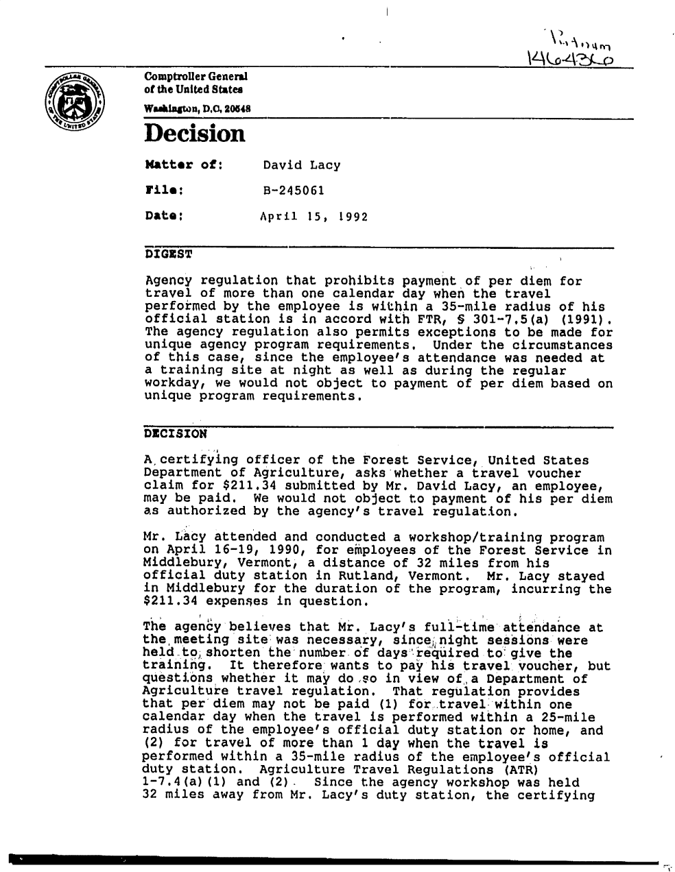 handle is hein.gao/gaobadoay0001 and id is 1 raw text is: 



LComptroller General
             of the United States
             WSWuw,A20548
             Decision

             Matter of:     David Lacy
             File:          B-245061

             Date:          April 15, 1992

             DIGEST

             Agency regulation that prohibits payment of per diem for
             travel of more than one calendar day when the travel
             performed by the employee is within a 35-mile radius of his
             official station is in accord with FTR, I§ 301-7,5(a) (1991)t
             The agency regulation also permits exceptions to be made for
             unique agency program requirements, Under the circumstances
             of this case, since the employee's attendance was needed at
             a training site at night as well as during the regular
             workday, we would not object to payment of per diem based on
             unique program requirements,

             DECISION
             A, certifying officer of the Forest Service, United States
             Department of Agriculture, asks whether a travel voucher
             claim for $211.34 submitted by Mr. David Lacy, an employee,
             may be paid. We would not object to payment of his per diem
             as authorized by the agency's travel regulation.
             Mr. Lacy attended and conducted a workshop/training program
             on April 16-19, 1990, for employees of the Forest Service in
             Middlebury, Vermont, a distance of 32 miles from his
             official duty station in Rutland, Vermont.  Mr. Lacy stayed
             in Middlebury for the duration of the program, incurring the
             $211.34 expenses in question.
             The agency believes that Mr. Lacy's full-time attendance at
             the meeting site: was necessary, sinceinight sessions- were
             held-to; shorten the numberof days'd equired to: give the
             training.  It therefore wants to pay his travel voucher, but
             questions whether it may do so in view of a Department of
             Agriculture travel regulation. That regulation provides
             that per diem may not be paid (1) for travel within one
             calendar day when the travel is performed within a 25-mile
             radius of the employee's official duty station or home, and
             (2) for travel of more than 1 day when the travel is
             performed within a 35-mile radius of the employee's official
             duty station. Agriculture Travel Regulations (ATh)
             1-7.4(a) (1) and (2). Since the agency workshop was held
             32 miles away from Mr. Lacy's duty station, the certifying


