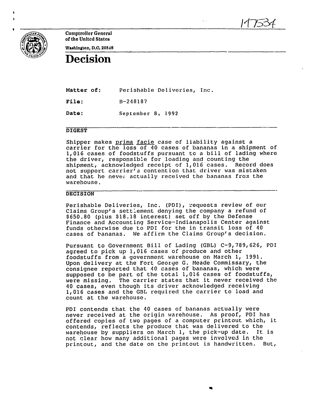 handle is hein.gao/gaobadodj0001 and id is 1 raw text is: 
I


               Comipiroiler General
               of the United States
               Wahlngton, D,C, 20548
               Decision




               Matter of:       Perishable Deliveries, Inc.

               File:            B-248187

               Date:            September 8, 1992


               DIGEST

               Shipper makes Prima facie case of liability against a
               carrier for the loss of 40 cases of bananas in a shipment of
               1,016 cases of foodstuffs pursuant to a bill of lading where
               the driver, responsible for loading and counting the
               shipment, acknowledged receipt of 1,016 cases. Record does
               not support carrier's contention that driver was mistaken
               and that he nevei actually received the bananas fro:n the
               warehouse.

               DECISION

               Perishable Deliveries, Inc. (PDI), iequests review of our
               Claims Group's settlement denying the company a refund of
               $650.80 (plus $18.18 interest) set off by the Defense
               Finance and Accounting Service-Indianapolis Center against
               funds otherwise due to PDI for the in transit loss of 40
               cases of bananas, We affirm the Claims Group's decision.

               Pursuant to Government Bill of Lading (GBL) C-9,789,626, PDI
               agreed to pick up 1,016 cases of produce and other
               foodstuffs from a government warehouse on March 1, 1991.
               Upon delivery at the Fort George G. Meade Commissary, the
               consignee reported that 40 cases of bananas, which were
               supposed to be part of the total 1,016 cases of foodstuffs,
               were missing. The carrier states that it never received the
               40 cases, even though its driver acknowledged receiving
               1,016 cases and the GBL required the carrier to load and
               count at the warehouse.

               PDI contends that the 40 cases of bananas actually were
               never received at the origin warehouse. As proof, PDI has
               offered copies of two pages of a computer printout which, it
               contends, reflects the produce that was delivered to the
               warehouse by suppliers on March 1, the pick-up date. It is
               not clear how many additional pages were involved in the
               printout, and the date on the printout is handwritten. But,


