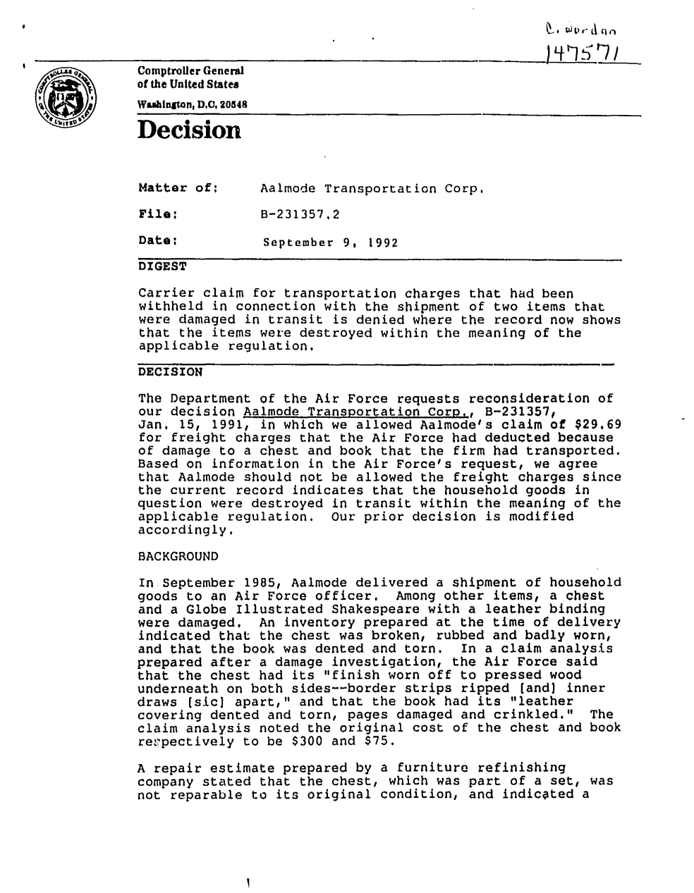handle is hein.gao/gaobadodl0001 and id is 1 raw text is: 



Comptroller General
of the United States
Wmainn, DC,. 20548
Decision



Matter of:      Aalmode Transportation Corp.

File:           B-231357.2
Date:           September 9, 1992


DIGEST

Carrier claim for transportation charges that had been
withheld in connection with the shipment of two items that
were damaged in transit is denied where the record now shows
that the items were destroyed within the meaning of the
applicable regulation.

DECISION

The Department of the Air Force requests reconsideration of
our decision Aalmode Transportation Corp., B-231357,
Jan, 15, 1991, in which we allowed Aalmode's claim of $29.69
for freight charges that the Air Force had deducted because
of damage to a chest and book that the firm had transported.
Based on information in the Air Force's request, we agree
that Aalmode should not be allowed the freight charges since
the current record indicates that the household goods in
question were destroyed in transit within the meaning of the
applicable regulation. Our prior decision is modified
accordingly.

BACKGROUND

In September 1985, Aalmode delivered a shipment of household
goods to an Air Force officer. Among other items, a chest
and a Globe Illustrated Shakespeare with a leather binding
were damaged. An inventory prepared at the time of delivery
indicated that the chest was broken, rubbed and badly worn,
and that the book was dented and torn.    In a claim analysis
prepared after a damage investigation, the Air Force said
that the chest had its finish worn off to pressed wood
underneath on both sides--border strips ripped (and) inner
draws (sic) apart, and that the book had its leather
covering dented and torn, pages damaged and crinkled. The
claim analysis noted the original cost of the chest and book
repectively to be $300 and $75.

A repair estimate prepared by a furniture refinishing
company stated that the chest, which was part of a set,awas
not reparable to its original condition, and indicated a


, I V') V r- A. (I n


